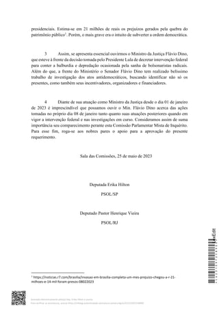 presidenciais. Estima-se em 21 milhões de reais os prejuízos gerados pela quebra do
patrimônio público1
. Porém, o mais grave era o intuito de subverter a ordem democrática.
3 Assim, se apresenta essencial ouvirmos o Ministro da Justiça Flávio Dino,
que esteve à frente da decisão tomada pelo Presidente Lula de decretar intervenção federal
para conter a balburdia e depredação ocasionada pela sanha de bolsonaristas radicais.
Além do que, a frente do Ministério o Senador Flávio Dino tem realizado belíssimo
trabalho de investigação dos atos antidemocráticos, buscando identificar não só os
presentes, como também seus incentivadores, organizadores e financiadores.
4 Diante de sua atuação como Ministro da Justiça desde o dia 01 de janeiro
de 2023 é imprescindível que possamos ouvir o Min. Flávio Dino acerca das ações
tomadas no próprio dia 08 de janeiro tanto quanto suas atuações posteriores quando em
vigor a intervenção federal e nas investigações em curso. Consideramos assim de suma
importância seu comparecimento perante esta Comissão Parlamentar Mista de Inquérito.
Para esse fim, roga-se aos nobres pares o apoio para a aprovação do presente
requerimento.
Sala das Comissões, 25 de maio de 2023
Deputada Erika Hilton
PSOL/SP
Deputado Pastor Henrique Vieira
PSOL/RJ
1
https://noticias.r7.com/brasilia/invasao-em-brasilia-completa-um-mes-prejuizo-chegou-a-r-21-
milhoes-e-14-mil-foram-presos-08022023
*CD231097258900*
LexEdit
Assinado eletronicamente pelo(a) Dep. Erika Hilton e outros
Para verificar as assinaturas, acesse https://infoleg-autenticidade-assinatura.camara.leg.br/CD231097258900
 