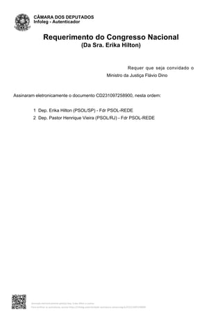 Requerimento do Congresso Nacional
(Da Sra. Erika Hilton)
Requer que seja convidado o
Ministro da Justiça Flávio Dino
Assinaram eletronicamente o documento CD231097258900, nesta ordem:
1 Dep. Erika Hilton (PSOL/SP) - Fdr PSOL-REDE
2 Dep. Pastor Henrique Vieira (PSOL/RJ) - Fdr PSOL-REDE
CÂMARA DOS DEPUTADOS
Infoleg - Autenticador
Assinado eletronicamente pelo(a) Dep. Erika Hilton e outros
Para verificar as assinaturas, acesse https://infoleg-autenticidade-assinatura.camara.leg.br/CD231097258900
 