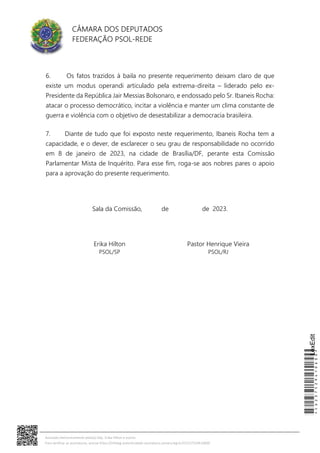 CÂMARA DOS DEPUTADOS
FEDERAÇÃO PSOL-REDE
6. Os fatos trazidos à baila no presente requerimento deixam claro de que
existe um modus operandi articulado pela extrema-direita – liderado pelo ex-
Presidente da República Jair Messias Bolsonaro, e endossado pelo Sr. Ibaneis Rocha:
atacar o processo democrático, incitar a violência e manter um clima constante de
guerra e violência com o objetivo de desestabilizar a democracia brasileira.
7. Diante de tudo que foi exposto neste requerimento, Ibaneis Rocha tem a
capacidade, e o dever, de esclarecer o seu grau de responsabilidade no ocorrido
em 8 de janeiro de 2023, na cidade de Brasília/DF, perante esta Comissão
Parlamentar Mista de Inquérito. Para esse fim, roga-se aos nobres pares o apoio
para a aprovação do presente requerimento.
Sala da Comissão, de de 2023.
Erika Hilton
PSOL/SP
Pastor Henrique Vieira
PSOL/RJ
*CD237529410600*
LexEdit
Assinado eletronicamente pelo(a) Dep. Erika Hilton e outros
Para verificar as assinaturas, acesse https://infoleg-autenticidade-assinatura.camara.leg.br/CD237529410600
 