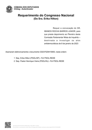 Requerimento do Congresso Nacional
(Da Sra. Erika Hilton)
Requer a convocação do SR.
IBANEIS ROCHA BARROS JUNIOR, para
que preste depoimento ao Plenário desta
Comissão Parlamentar Mista de Inquérito –
d e s t i n a d a a i n v e s t i g a r o s a t o s
antidemocráticos de 8 de janeiro de 2023
Assinaram eletronicamente o documento CD237529410600, nesta ordem:
1 Dep. Erika Hilton (PSOL/SP) - Fdr PSOL-REDE
2 Dep. Pastor Henrique Vieira (PSOL/RJ) - Fdr PSOL-REDE
CÂMARA DOS DEPUTADOS
Infoleg - Autenticador
Assinado eletronicamente pelo(a) Dep. Erika Hilton e outros
Para verificar as assinaturas, acesse https://infoleg-autenticidade-assinatura.camara.leg.br/CD237529410600
 