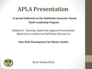 APLA Presentation
• In partial fulfilment of the Pathfinder Instructor Award
Youth Leadership Program
Module IV - Develop, Submit for Approval Presentation
Materials to Conference Pathfinder Director on
New Skills Development for Master-Guides
Brian Tsikada (PLA)
 