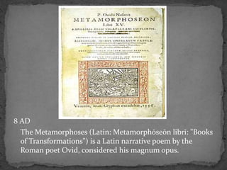 8 AD
The Metamorphoses (Latin: Metamorphōseōn librī: "Books
of Transformations") is a Latin narrative poem by the
Roman poet Ovid, considered his magnum opus.
 