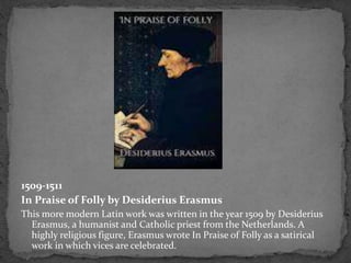 1509-1511
In Praise of Folly by Desiderius Erasmus
This more modern Latin work was written in the year 1509 by Desiderius
Erasmus, a humanist and Catholic priest from the Netherlands. A
highly religious figure, Erasmus wrote In Praise of Folly as a satirical
work in which vices are celebrated.
 