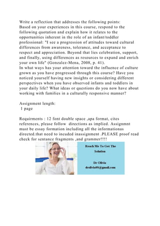 Write a reflection that addresses the following points:
Based on your experiences in this course, respond to the
following quotation and explain how it relates to the
opportunities inherent in the role of an infant/toddler
professional: "I see a progression of attitudes toward cultural
differences from awareness, tolerance, and acceptance to
respect and appreciation. Beyond that lies celebration, support,
and finally, using differences as resources to expand and enrich
your own life" (Gonzalez-Mena, 2008, p. 41).
In what ways has your attention toward the influence of culture
grown as you have progressed through this course? Have you
noticed yourself having new insights or considering different
perspectives when you have observed infants and toddlers in
your daily life? What ideas or questions do you now have about
working with families in a culturally responsive manner?
Assignment length:
1 page
Requirments : 12 font double space ,apa format, cites
references, please follow directions as implied. Assignmnt
must be essay formation including all the informationas
directed.that need to incuded inassignment .PLEASE proof read
check for sentance fragments ,and grammer!!!!
 