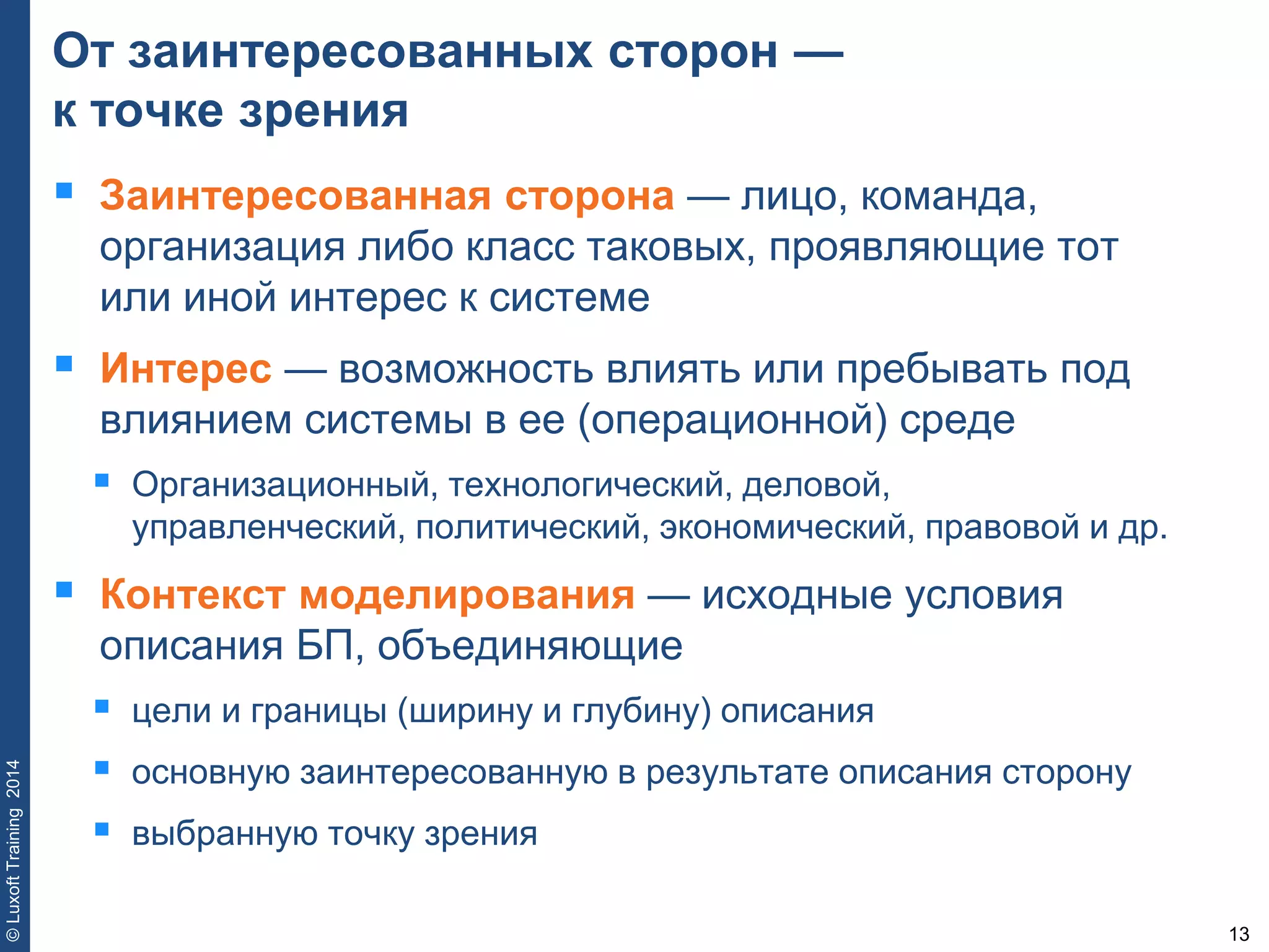 13
©LuxoftTraining2014
От заинтересованных сторон —
к точке зрения
 Заинтересованная сторона — лицо, команда,
организация либо класс таковых, проявляющие тот
или иной интерес к системе
 Интерес — возможность влиять или пребывать под
влиянием системы в ее (операционной) среде
 Организационный, технологический, деловой,
управленческий, политический, экономический, правовой и др.
 Контекст моделирования — исходные условия
описания БП, объединяющие
 цели и границы (ширину и глубину) описания
 основную заинтересованную в результате описания сторону
 выбранную точку зрения
 
