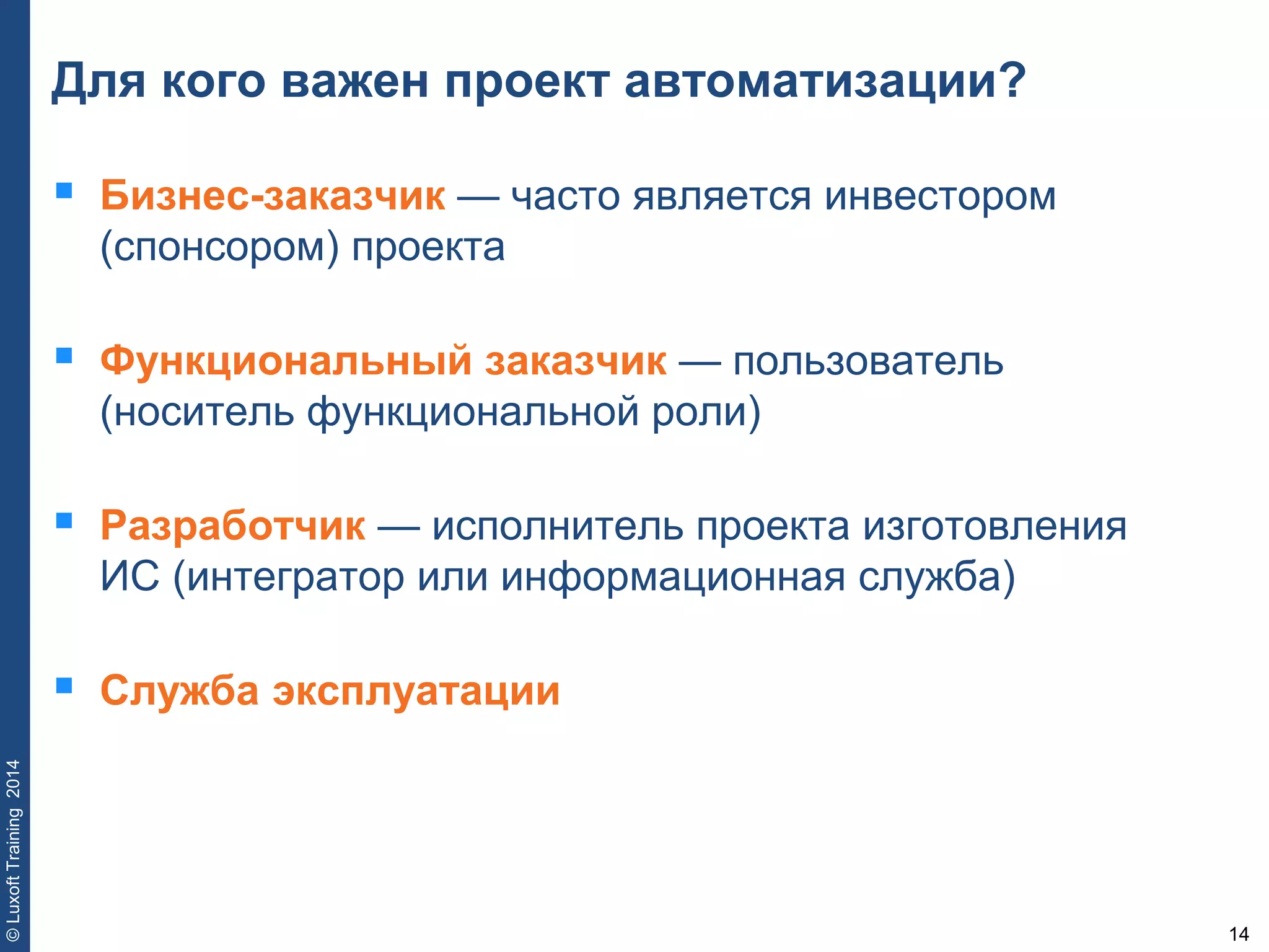 14
©LuxoftTraining2014
Для кого важен проект автоматизации?
 Бизнес-заказчик — часто является инвестором
(спонсором) проекта
 Функциональный заказчик — пользователь
(носитель функциональной роли)
 Разработчик — исполнитель проекта изготовления
ИС (интегратор или информационная служба)
 Служба эксплуатации
 
