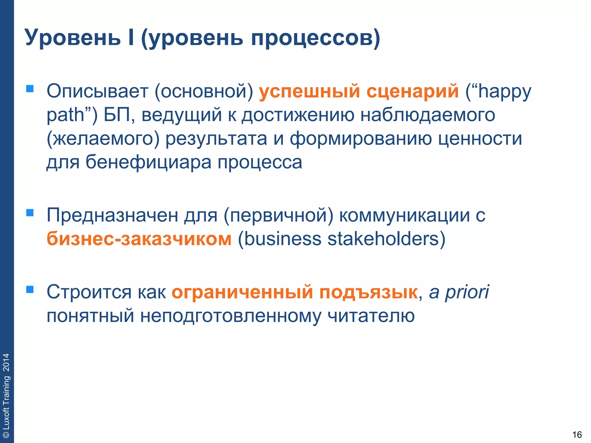 16
©LuxoftTraining2014
Уровень I (уровень процессов)
 Описывает (основной) успешный сценарий (“happy
path”) БП, ведущий к достижению наблюдаемого
(желаемого) результата и формированию ценности
для бенефициара процесса
 Предназначен для (первичной) коммуникации с
бизнес-заказчиком (business stakeholders)
 Строится как ограниченный подъязык, a priori
понятный неподготовленному читателю
 