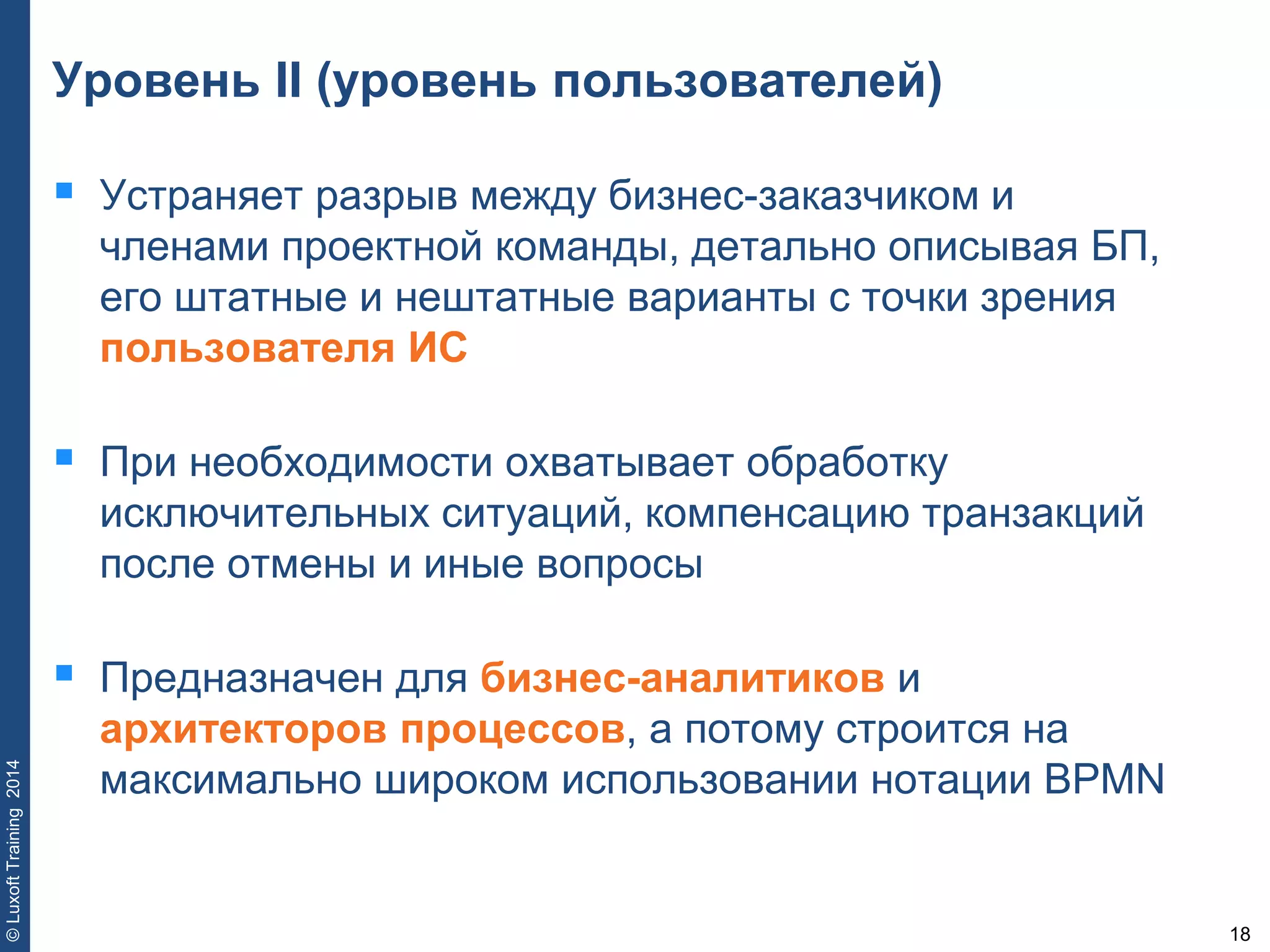 18
©LuxoftTraining2014
Уровень II (уровень пользователей)
 Устраняет разрыв между бизнес-заказчиком и
членами проектной команды, детально описывая БП,
его штатные и нештатные варианты с точки зрения
пользователя ИС
 При необходимости охватывает обработку
исключительных ситуаций, компенсацию транзакций
после отмены и иные вопросы
 Предназначен для бизнес-аналитиков и
архитекторов процессов, а потому строится на
максимально широком использовании нотации BPMN
 