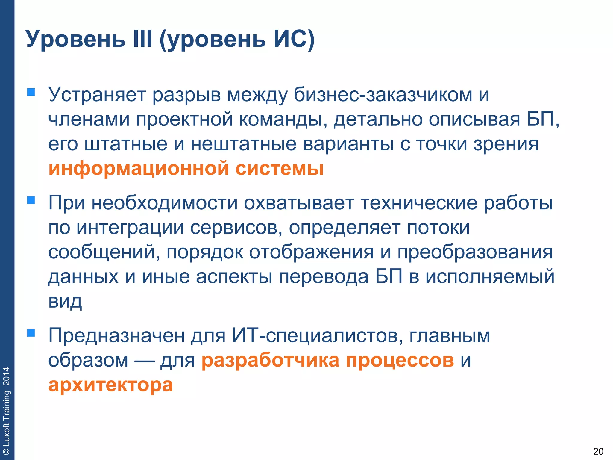 20
©LuxoftTraining2014
Уровень III (уровень ИС)
 Устраняет разрыв между бизнес-заказчиком и
членами проектной команды, детально описывая БП,
его штатные и нештатные варианты с точки зрения
информационной системы
 При необходимости охватывает технические работы
по интеграции сервисов, определяет потоки
сообщений, порядок отображения и преобразования
данных и иные аспекты перевода БП в исполняемый
вид
 Предназначен для ИТ-специалистов, главным
образом — для разработчика процессов и
архитектора
 
