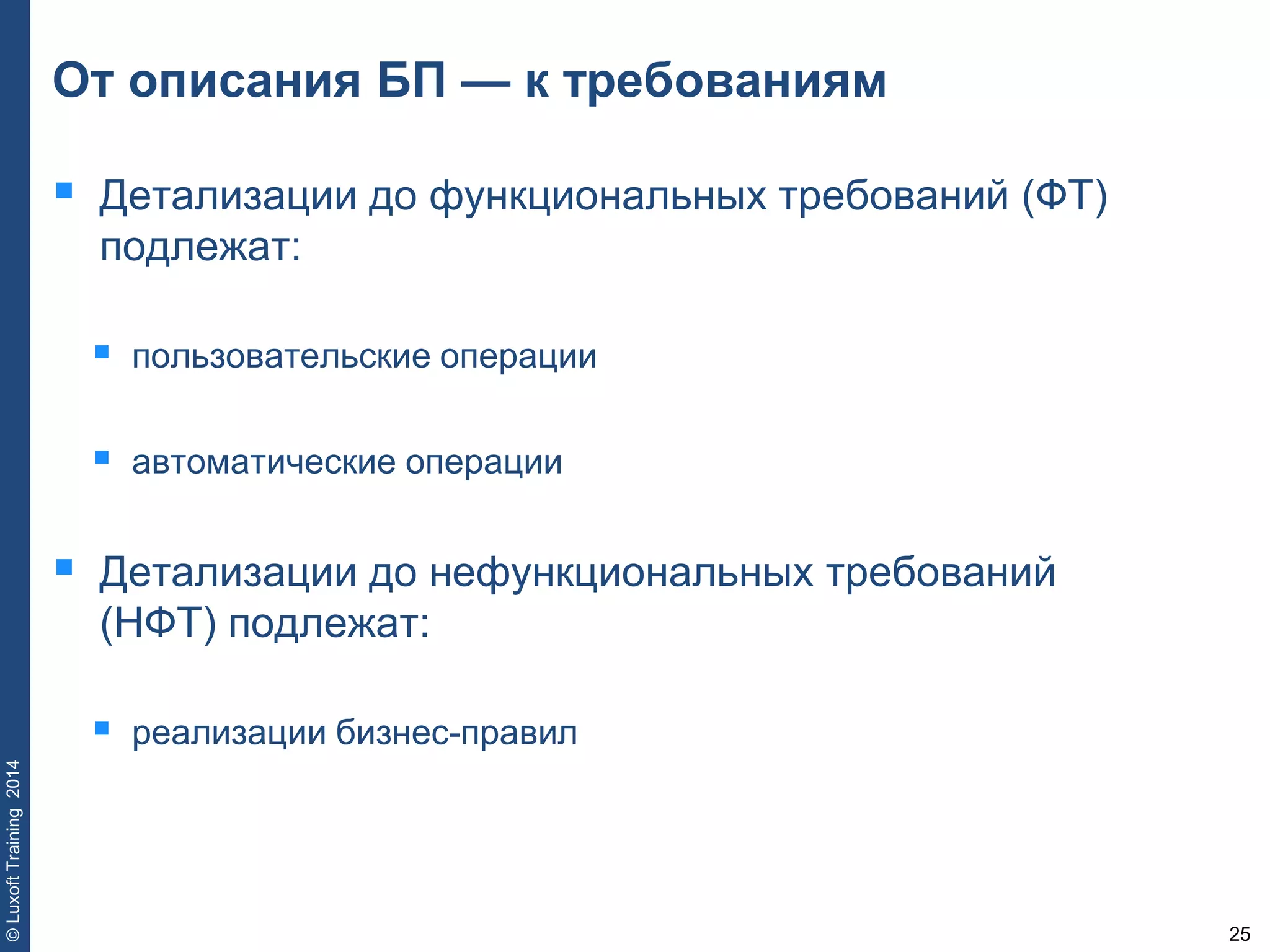 25
©LuxoftTraining2014
От описания БП — к требованиям
 Детализации до функциональных требований (ФТ)
подлежат:
 пользовательские операции
 автоматические операции
 Детализации до нефункциональных требований
(НФТ) подлежат:
 реализации бизнес-правил
 