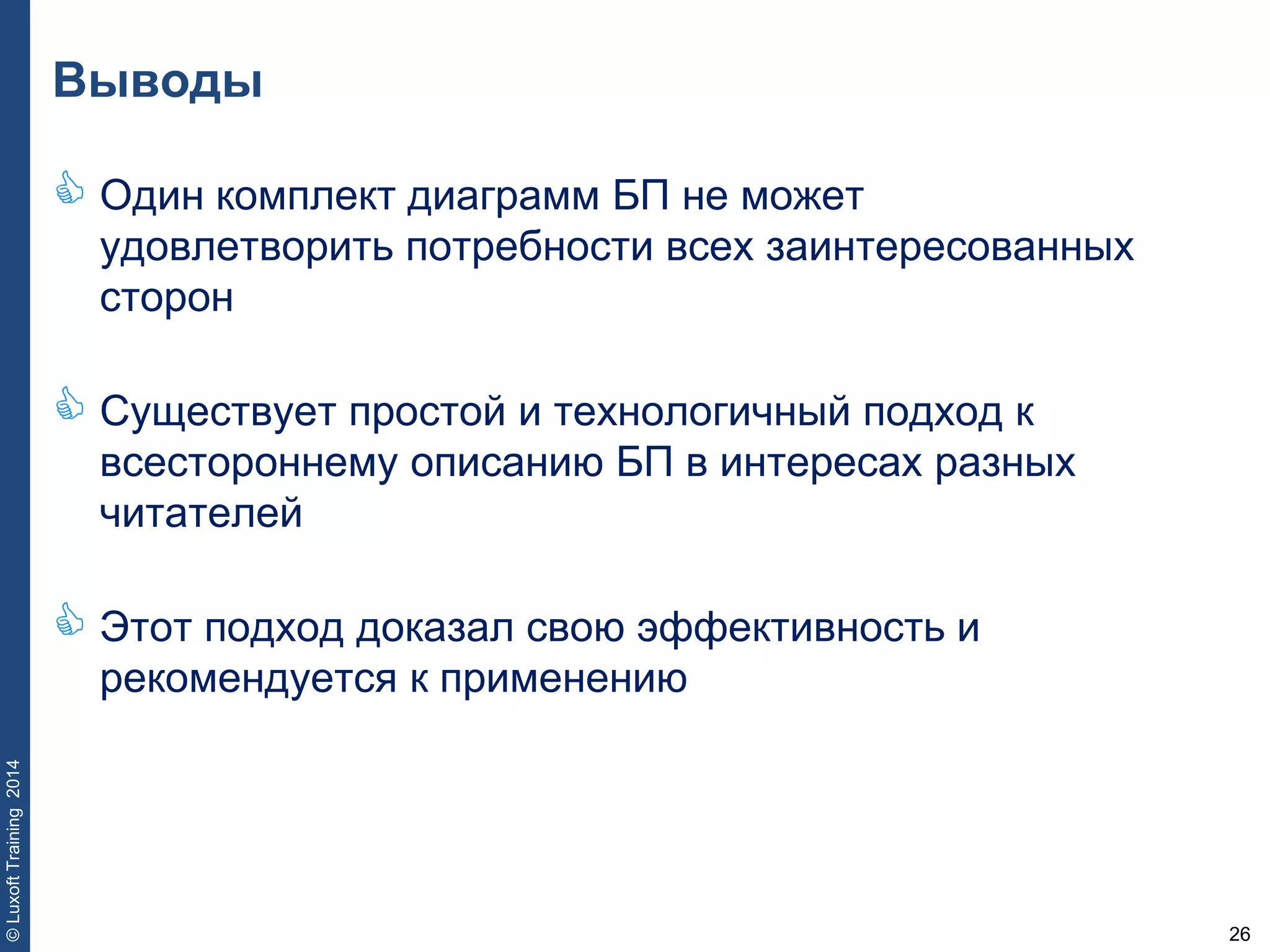 26
©LuxoftTraining2014
Выводы
 Один комплект диаграмм БП не может
удовлетворить потребности всех заинтересованных
сторон
 Существует простой и технологичный подход к
всестороннему описанию БП в интересах разных
читателей
 Этот подход доказал свою эффективность и
рекомендуется к применению
 