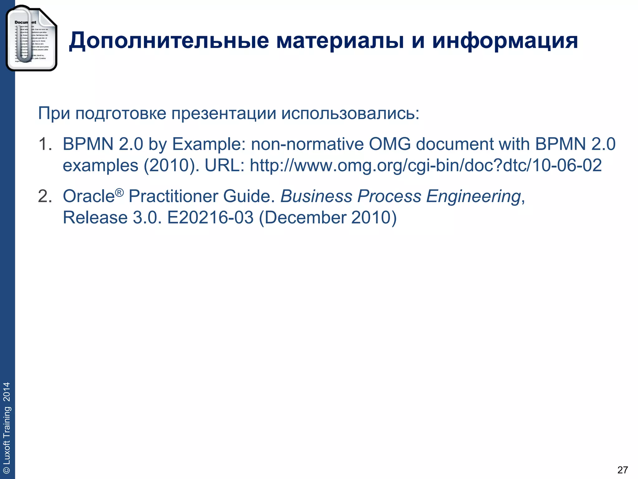 27
©LuxoftTraining2014
Дополнительные материалы и информация
При подготовке презентации использовались:
1. BPMN 2.0 by Example: non-normative OMG document with BPMN 2.0
examples (2010). URL: http://www.omg.org/cgi-bin/doc?dtc/10-06-02
2. Oracle® Practitioner Guide. Business Process Engineering,
Release 3.0. E20216-03 (December 2010)
 