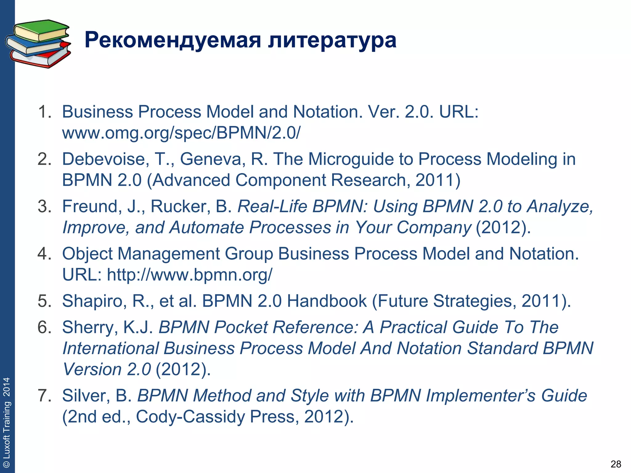 28
©LuxoftTraining2014
Рекомендуемая литература
1. Business Process Model and Notation. Ver. 2.0. URL:
www.omg.org/spec/BPMN/2.0/
2. Debevoise, T., Geneva, R. The Microguide to Process Modeling in
BPMN 2.0 (Advanced Component Research, 2011)
3. Freund, J., Rucker, B. Real-Life BPMN: Using BPMN 2.0 to Analyze,
Improve, and Automate Processes in Your Company (2012).
4. Object Management Group Business Process Model and Notation.
URL: http://www.bpmn.org/
5. Shapiro, R., et al. BPMN 2.0 Handbook (Future Strategies, 2011).
6. Sherry, K.J. BPMN Pocket Reference: A Practical Guide To The
International Business Process Model And Notation Standard BPMN
Version 2.0 (2012).
7. Silver, B. BPMN Method and Style with BPMN Implementer’s Guide
(2nd ed., Cody-Cassidy Press, 2012).
 