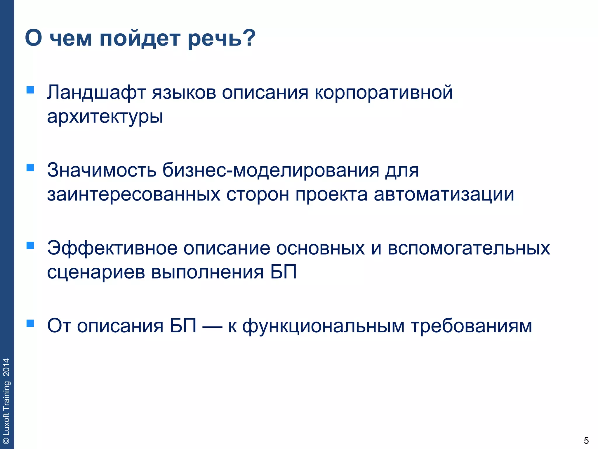 5
©LuxoftTraining2014
О чем пойдет речь?
 Ландшафт языков описания корпоративной
архитектуры
 Значимость бизнес-моделирования для
заинтересованных сторон проекта автоматизации
 Эффективное описание основных и вспомогательных
сценариев выполнения БП
 От описания БП — к функциональным требованиям
 