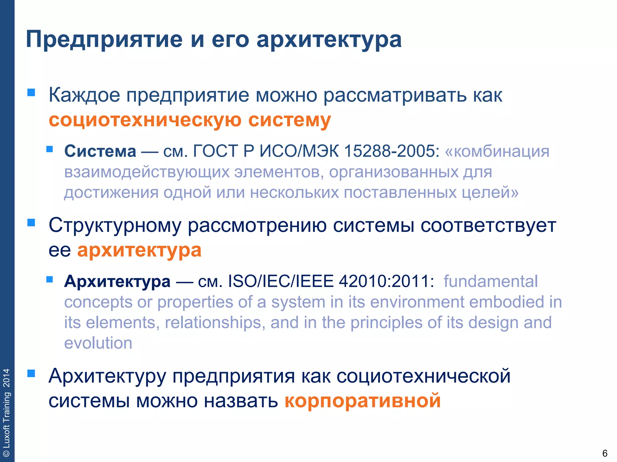 6
©LuxoftTraining2014
Предприятие и его архитектура
 Каждое предприятие можно рассматривать как
социотехническую систему
 Система — см. ГОСТ Р ИСО/МЭК 15288-2005: «комбинация
взаимодействующих элементов, организованных для
достижения одной или нескольких поставленных целей»
 Структурному рассмотрению системы соответствует
ее архитектура
 Архитектура — см. ISO/IEC/IEEE 42010:2011: fundamental
concepts or properties of a system in its environment embodied in
its elements, relationships, and in the principles of its design and
evolution
 Архитектуру предприятия как социотехнической
системы можно назвать корпоративной
 