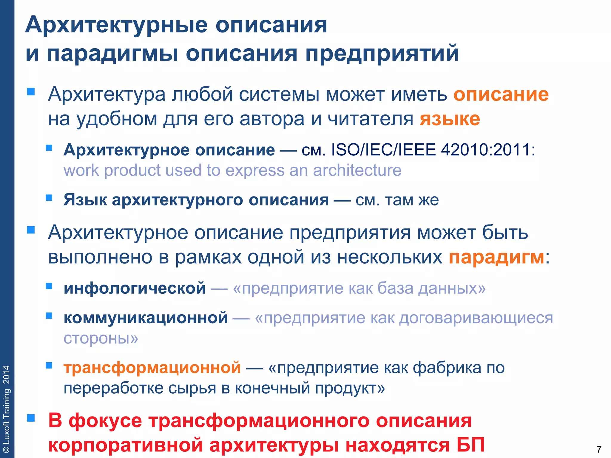 7
©LuxoftTraining2014
Архитектурные описания
и парадигмы описания предприятий
 Архитектура любой системы может иметь описание
на удобном для его автора и читателя языке
 Архитектурное описание — см. ISO/IEC/IEEE 42010:2011:
work product used to express an architecture
 Язык архитектурного описания — см. там же
 Архитектурное описание предприятия может быть
выполнено в рамках одной из нескольких парадигм:
 инфологической — «предприятие как база данных»
 коммуникационной — «предприятие как договаривающиеся
стороны»
 трансформационной — «предприятие как фабрика по
переработке сырья в конечный продукт»
 В фокусе трансформационного описания
корпоративной архитектуры находятся БП
 