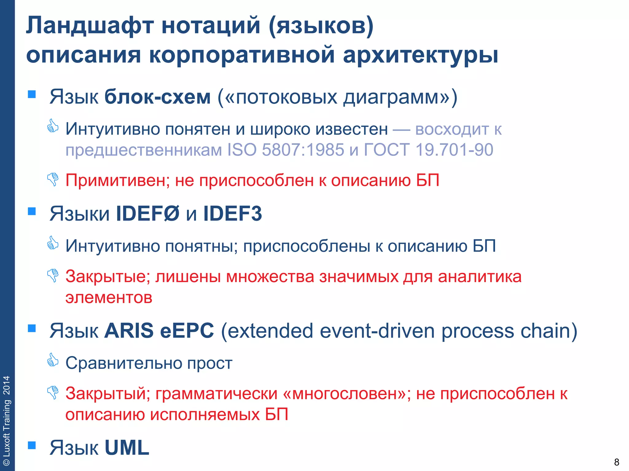 8
©LuxoftTraining2014
Ландшафт нотаций (языков)
описания корпоративной архитектуры
 Язык блок-схем («потоковых диаграмм»)
 Интуитивно понятен и широко известен — восходит к
предшественникам ISO 5807:1985 и ГОСТ 19.701-90
 Примитивен; не приспособлен к описанию БП
 Языки IDEFØ и IDEF3
 Интуитивно понятны; приспособлены к описанию БП
 Закрытые; лишены множества значимых для аналитика
элементов
 Язык ARIS eEPC (extended event-driven process chain)
 Сравнительно прост
 Закрытый; грамматически «многословен»; не приспособлен к
описанию исполняемых БП
 Язык UML
 