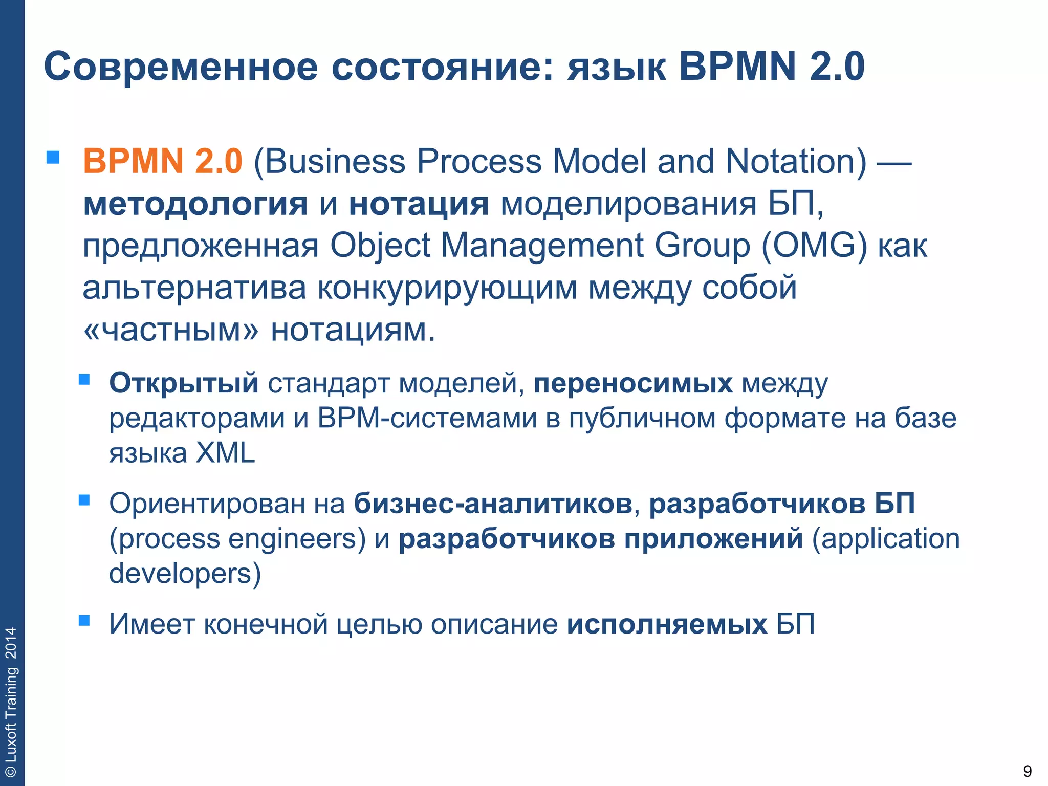 9
©LuxoftTraining2014
Современное состояние: язык BPMN 2.0
 BPMN 2.0 (Business Process Model and Notation) —
методология и нотация моделирования БП,
предложенная Object Management Group (OMG) как
альтернатива конкурирующим между собой
«частным» нотациям.
 Открытый стандарт моделей, переносимых между
редакторами и BPM-системами в публичном формате на базе
языка XML
 Ориентирован на бизнес-аналитиков, разработчиков БП
(process engineers) и разработчиков приложений (application
developers)
 Имеет конечной целью описание исполняемых БП
 