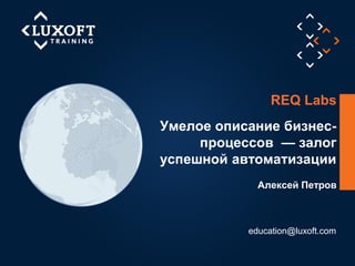 1
©LuxoftTraining2014
Алексей Петров
Умелое описание бизнес-
процессов — залог
успешной автоматизации
education@luxoft.com
REQ Labs
 