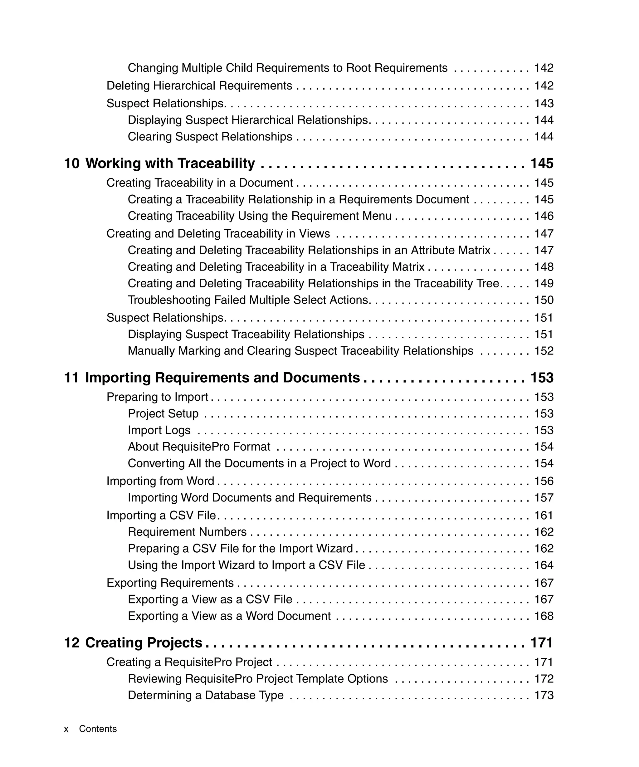 Changing Multiple Child Requirements to Root Requirements . . . . . . . . . . . . 142
         Deleting Hierarchical Requirements . . . . . . . . . . . . . . . . . . . . . . . . . . . . . . . . . . . . 142
         Suspect Relationships. . . . . . . . . . . . . . . . . . . . . . . . . . . . . . . . . . . . . . . . . . . . . . . 143
            Displaying Suspect Hierarchical Relationships. . . . . . . . . . . . . . . . . . . . . . . . . 144
            Clearing Suspect Relationships . . . . . . . . . . . . . . . . . . . . . . . . . . . . . . . . . . . . 144

10 Working with Traceability . . . . . . . . . . . . . . . . . . . . . . . . . . . . . . . . . . 145
         Creating Traceability in a Document . . . . . . . . . . . . . . . . . . . . . . . . . . . . . . . . . . . . 145
            Creating a Traceability Relationship in a Requirements Document . . . . . . . . . 145
            Creating Traceability Using the Requirement Menu . . . . . . . . . . . . . . . . . . . . . 146
         Creating and Deleting Traceability in Views . . . . . . . . . . . . . . . . . . . . . . . . . . . . . .                 147
            Creating and Deleting Traceability Relationships in an Attribute Matrix . . . . . .                                  147
            Creating and Deleting Traceability in a Traceability Matrix . . . . . . . . . . . . . . . .                          148
            Creating and Deleting Traceability Relationships in the Traceability Tree. . . . .                                   149
            Troubleshooting Failed Multiple Select Actions. . . . . . . . . . . . . . . . . . . . . . . . .                      150
         Suspect Relationships. . . . . . . . . . . . . . . . . . . . . . . . . . . . . . . . . . . . . . . . . . . . . . . 151
            Displaying Suspect Traceability Relationships . . . . . . . . . . . . . . . . . . . . . . . . . 151
            Manually Marking and Clearing Suspect Traceability Relationships . . . . . . . . 152

11 Importing Requirements and Documents . . . . . . . . . . . . . . . . . . . . . 153
         Preparing to Import . . . . . . . . . . . . . . . . . . . . . . . . . . . . . . . . . . . . . . . . . . . . . . . . .   153
            Project Setup . . . . . . . . . . . . . . . . . . . . . . . . . . . . . . . . . . . . . . . . . . . . . . . . . .    153
            Import Logs . . . . . . . . . . . . . . . . . . . . . . . . . . . . . . . . . . . . . . . . . . . . . . . . . . .    153
            About RequisitePro Format . . . . . . . . . . . . . . . . . . . . . . . . . . . . . . . . . . . . . . .              154
            Converting All the Documents in a Project to Word . . . . . . . . . . . . . . . . . . . . .                          154
         Importing from Word . . . . . . . . . . . . . . . . . . . . . . . . . . . . . . . . . . . . . . . . . . . . . . . . 156
            Importing Word Documents and Requirements . . . . . . . . . . . . . . . . . . . . . . . . 157
         Importing a CSV File. . . . . . . . . . . . . . . . . . . . . . . . . . . . . . . . . . . . . . . . . . . . . . . .     161
            Requirement Numbers . . . . . . . . . . . . . . . . . . . . . . . . . . . . . . . . . . . . . . . . . . .            162
            Preparing a CSV File for the Import Wizard . . . . . . . . . . . . . . . . . . . . . . . . . . .                     162
            Using the Import Wizard to Import a CSV File . . . . . . . . . . . . . . . . . . . . . . . . .                       164
         Exporting Requirements . . . . . . . . . . . . . . . . . . . . . . . . . . . . . . . . . . . . . . . . . . . . . 167
            Exporting a View as a CSV File . . . . . . . . . . . . . . . . . . . . . . . . . . . . . . . . . . . . 167
            Exporting a View as a Word Document . . . . . . . . . . . . . . . . . . . . . . . . . . . . . . 168

12 Creating Projects . . . . . . . . . . . . . . . . . . . . . . . . . . . . . . . . . . . . . . . . . 171
         Creating a RequisitePro Project . . . . . . . . . . . . . . . . . . . . . . . . . . . . . . . . . . . . . . . 171
            Reviewing RequisitePro Project Template Options . . . . . . . . . . . . . . . . . . . . . 172
            Determining a Database Type . . . . . . . . . . . . . . . . . . . . . . . . . . . . . . . . . . . . . 173

x   Contents
 