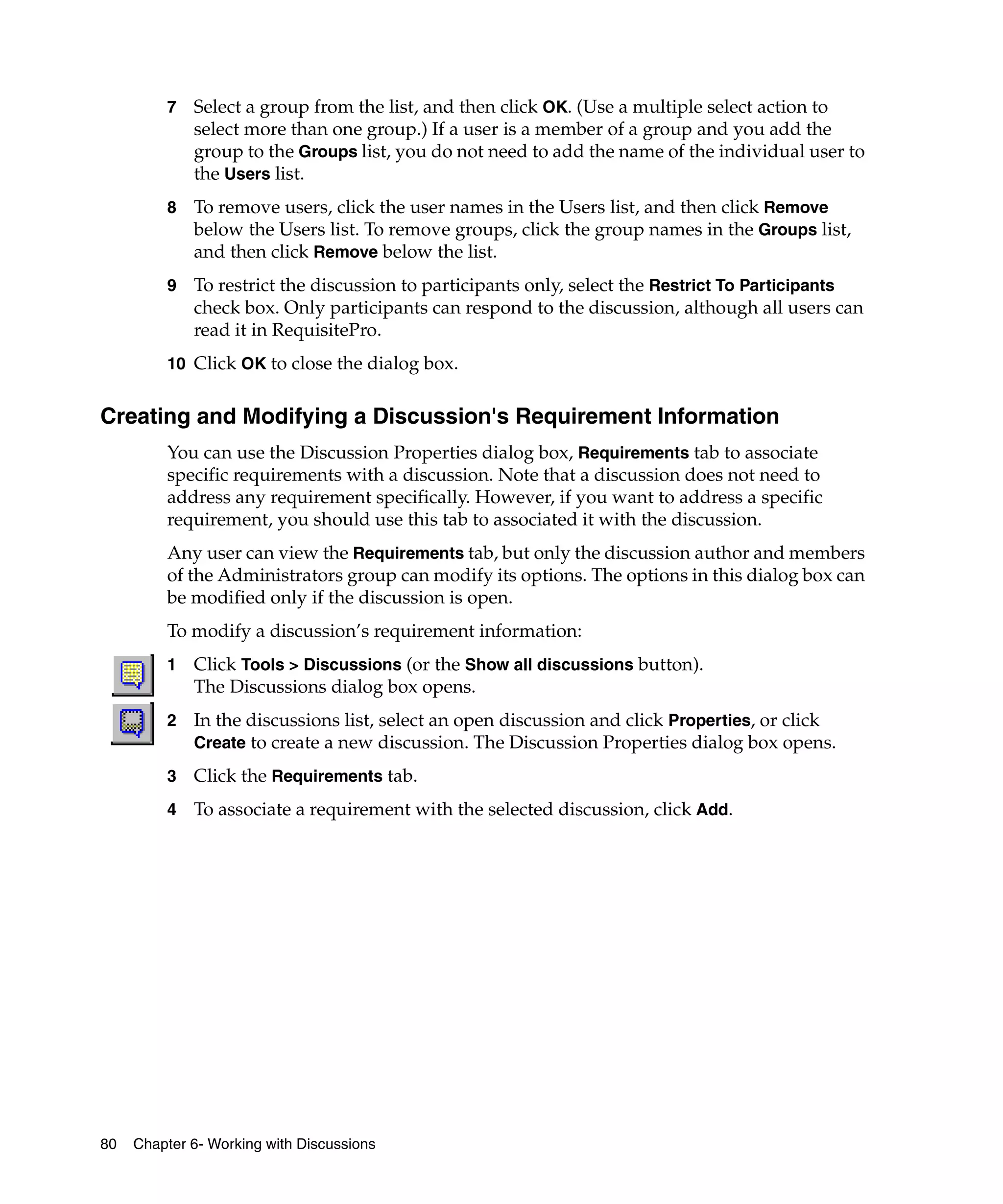 7   Select a group from the list, and then click OK. (Use a multiple select action to
             select more than one group.) If a user is a member of a group and you add the
             group to the Groups list, you do not need to add the name of the individual user to
             the Users list.
         8   To remove users, click the user names in the Users list, and then click Remove
             below the Users list. To remove groups, click the group names in the Groups list,
             and then click Remove below the list.
         9   To restrict the discussion to participants only, select the Restrict To Participants
             check box. Only participants can respond to the discussion, although all users can
             read it in RequisitePro.
         10 Click OK to close the dialog box.


Creating and Modifying a Discussion's Requirement Information
         You can use the Discussion Properties dialog box, Requirements tab to associate
         specific requirements with a discussion. Note that a discussion does not need to
         address any requirement specifically. However, if you want to address a specific
         requirement, you should use this tab to associated it with the discussion.
         Any user can view the Requirements tab, but only the discussion author and members
         of the Administrators group can modify its options. The options in this dialog box can
         be modified only if the discussion is open.
         To modify a discussion’s requirement information:
         1   Click Tools > Discussions (or the Show all discussions button).
             The Discussions dialog box opens.
         2   In the discussions list, select an open discussion and click Properties, or click
             Create to create a new discussion. The Discussion Properties dialog box opens.
         3   Click the Requirements tab.
         4   To associate a requirement with the selected discussion, click Add.




80   Chapter 6- Working with Discussions
 