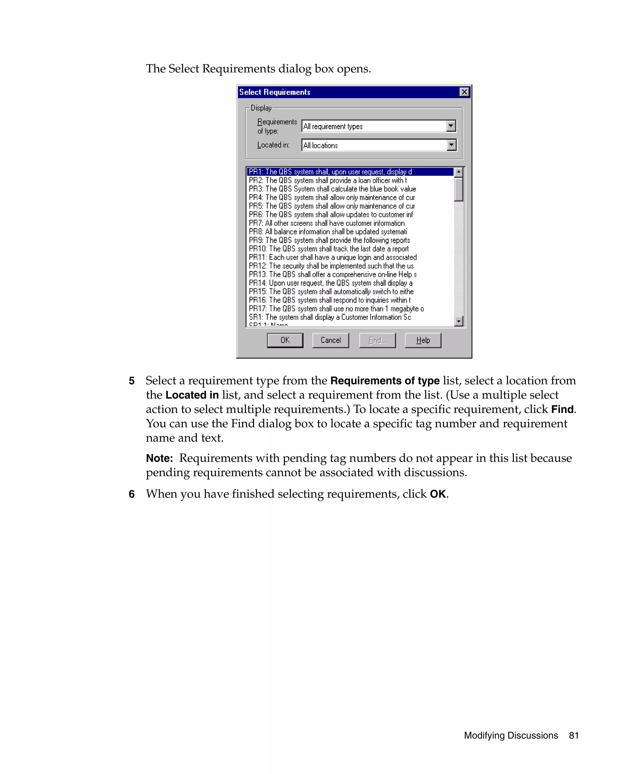 The Select Requirements dialog box opens.




5   Select a requirement type from the Requirements of type list, select a location from
    the Located in list, and select a requirement from the list. (Use a multiple select
    action to select multiple requirements.) To locate a specific requirement, click Find.
    You can use the Find dialog box to locate a specific tag number and requirement
    name and text.
    Note: Requirements with pending tag numbers do not appear in this list because
    pending requirements cannot be associated with discussions.
6   When you have finished selecting requirements, click OK.




                                                                   Modifying Discussions   81
 