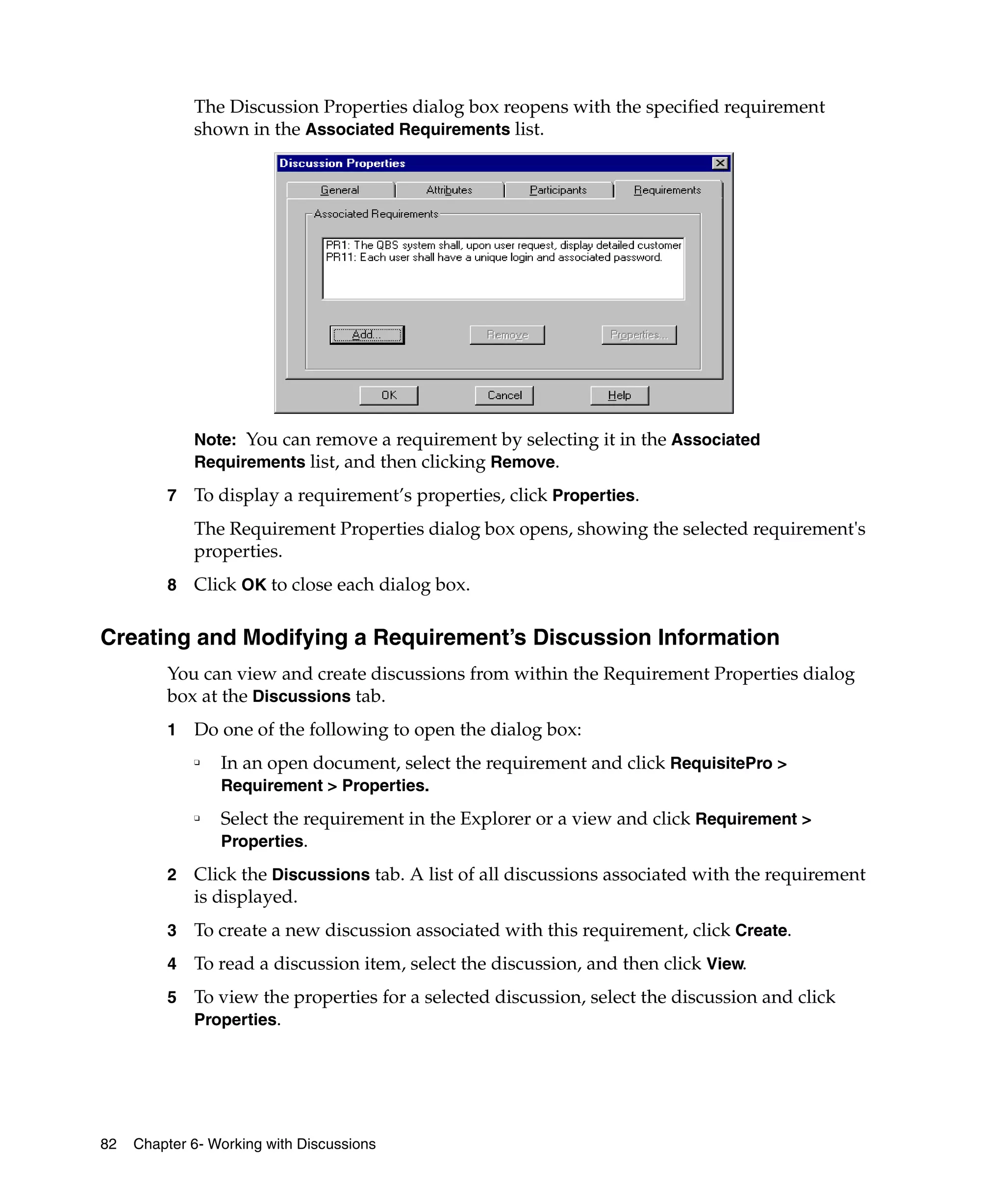 The Discussion Properties dialog box reopens with the specified requirement
             shown in the Associated Requirements list.




             Note: You can remove a requirement by selecting it in the Associated
             Requirements list, and then clicking Remove.

         7   To display a requirement’s properties, click Properties.
             The Requirement Properties dialog box opens, showing the selected requirement's
             properties.
         8   Click OK to close each dialog box.

Creating and Modifying a Requirement’s Discussion Information
         You can view and create discussions from within the Requirement Properties dialog
         box at the Discussions tab.
         1   Do one of the following to open the dialog box:
             ❑
                 In an open document, select the requirement and click RequisitePro >
                 Requirement > Properties.
             ❑
                 Select the requirement in the Explorer or a view and click Requirement >
                 Properties.

         2   Click the Discussions tab. A list of all discussions associated with the requirement
             is displayed.
         3   To create a new discussion associated with this requirement, click Create.
         4   To read a discussion item, select the discussion, and then click View.
         5   To view the properties for a selected discussion, select the discussion and click
             Properties.




82   Chapter 6- Working with Discussions
 