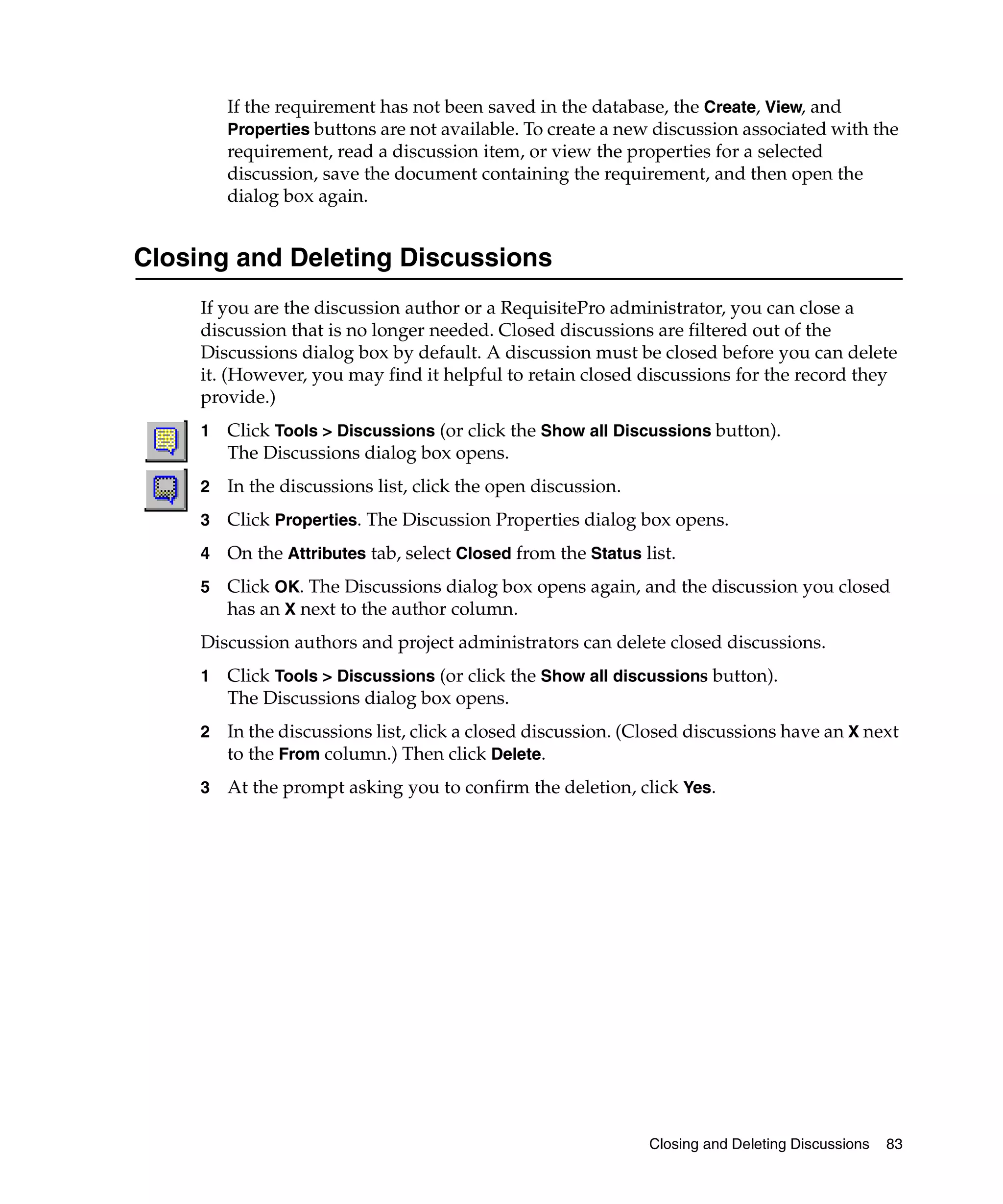 If the requirement has not been saved in the database, the Create, View, and
         Properties buttons are not available. To create a new discussion associated with the
         requirement, read a discussion item, or view the properties for a selected
         discussion, save the document containing the requirement, and then open the
         dialog box again.


Closing and Deleting Discussions
     If you are the discussion author or a RequisitePro administrator, you can close a
     discussion that is no longer needed. Closed discussions are filtered out of the
     Discussions dialog box by default. A discussion must be closed before you can delete
     it. (However, you may find it helpful to retain closed discussions for the record they
     provide.)
     1   Click Tools > Discussions (or click the Show all Discussions button).
         The Discussions dialog box opens.
     2   In the discussions list, click the open discussion.
     3   Click Properties. The Discussion Properties dialog box opens.
     4   On the Attributes tab, select Closed from the Status list.
     5   Click OK. The Discussions dialog box opens again, and the discussion you closed
         has an X next to the author column.
     Discussion authors and project administrators can delete closed discussions.
     1   Click Tools > Discussions (or click the Show all discussions button).
         The Discussions dialog box opens.
     2   In the discussions list, click a closed discussion. (Closed discussions have an X next
         to the From column.) Then click Delete.
     3   At the prompt asking you to confirm the deletion, click Yes.




                                                               Closing and Deleting Discussions   83
 