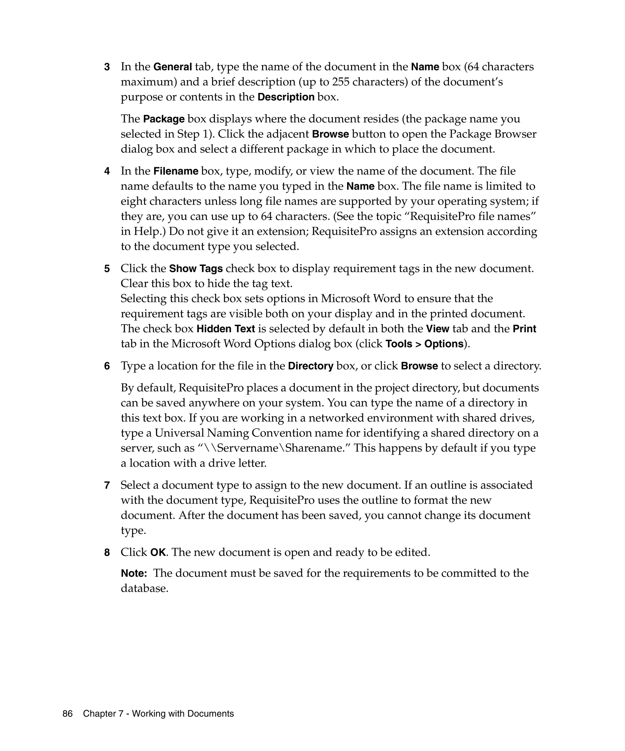 3   In the General tab, type the name of the document in the Name box (64 characters
             maximum) and a brief description (up to 255 characters) of the document’s
             purpose or contents in the Description box.
             The Package box displays where the document resides (the package name you
             selected in Step 1). Click the adjacent Browse button to open the Package Browser
             dialog box and select a different package in which to place the document.
         4   In the Filename box, type, modify, or view the name of the document. The file
             name defaults to the name you typed in the Name box. The file name is limited to
             eight characters unless long file names are supported by your operating system; if
             they are, you can use up to 64 characters. (See the topic “RequisitePro file names”
             in Help.) Do not give it an extension; RequisitePro assigns an extension according
             to the document type you selected.
         5   Click the Show Tags check box to display requirement tags in the new document.
             Clear this box to hide the tag text.
             Selecting this check box sets options in Microsoft Word to ensure that the
             requirement tags are visible both on your display and in the printed document.
             The check box Hidden Text is selected by default in both the View tab and the Print
             tab in the Microsoft Word Options dialog box (click Tools > Options).
         6   Type a location for the file in the Directory box, or click Browse to select a directory.
             By default, RequisitePro places a document in the project directory, but documents
             can be saved anywhere on your system. You can type the name of a directory in
             this text box. If you are working in a networked environment with shared drives,
             type a Universal Naming Convention name for identifying a shared directory on a
             server, such as “ServernameSharename.” This happens by default if you type
             a location with a drive letter.
         7   Select a document type to assign to the new document. If an outline is associated
             with the document type, RequisitePro uses the outline to format the new
             document. After the document has been saved, you cannot change its document
             type.
         8   Click OK. The new document is open and ready to be edited.
             Note: The document must be saved for the requirements to be committed to the
             database.




86   Chapter 7 - Working with Documents
 