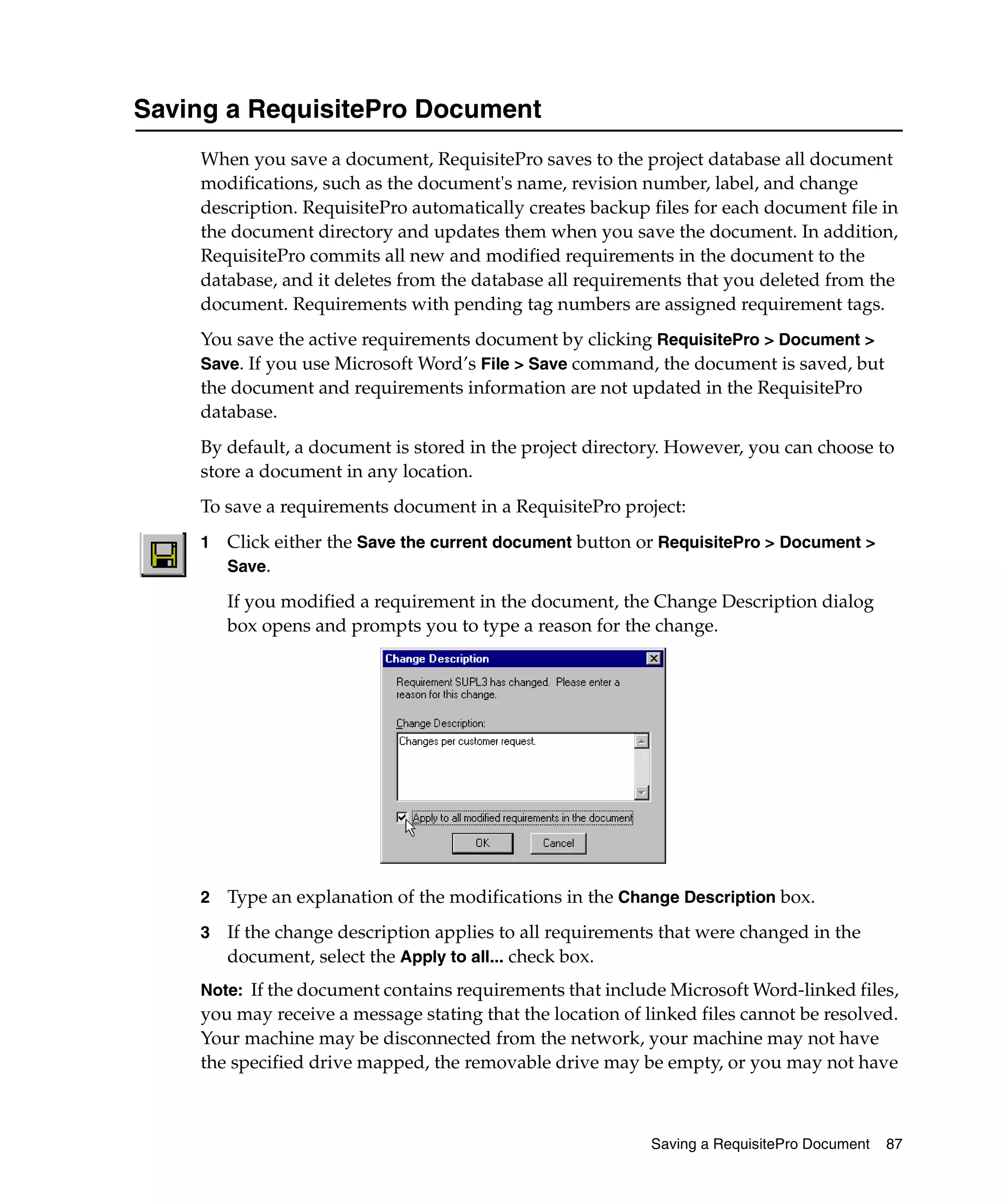 Saving a RequisitePro Document
    When you save a document, RequisitePro saves to the project database all document
    modifications, such as the document's name, revision number, label, and change
    description. RequisitePro automatically creates backup files for each document file in
    the document directory and updates them when you save the document. In addition,
    RequisitePro commits all new and modified requirements in the document to the
    database, and it deletes from the database all requirements that you deleted from the
    document. Requirements with pending tag numbers are assigned requirement tags.
    You save the active requirements document by clicking RequisitePro > Document >
    Save. If you use Microsoft Word’s File > Save command, the document is saved, but
    the document and requirements information are not updated in the RequisitePro
    database.
    By default, a document is stored in the project directory. However, you can choose to
    store a document in any location.
    To save a requirements document in a RequisitePro project:
    1   Click either the Save the current document button or RequisitePro > Document >
        Save.

        If you modified a requirement in the document, the Change Description dialog
        box opens and prompts you to type a reason for the change.




    2   Type an explanation of the modifications in the Change Description box.
    3   If the change description applies to all requirements that were changed in the
        document, select the Apply to all... check box.
    Note: If the document contains requirements that include Microsoft Word-linked files,
    you may receive a message stating that the location of linked files cannot be resolved.
    Your machine may be disconnected from the network, your machine may not have
    the specified drive mapped, the removable drive may be empty, or you may not have



                                                            Saving a RequisitePro Document   87
 