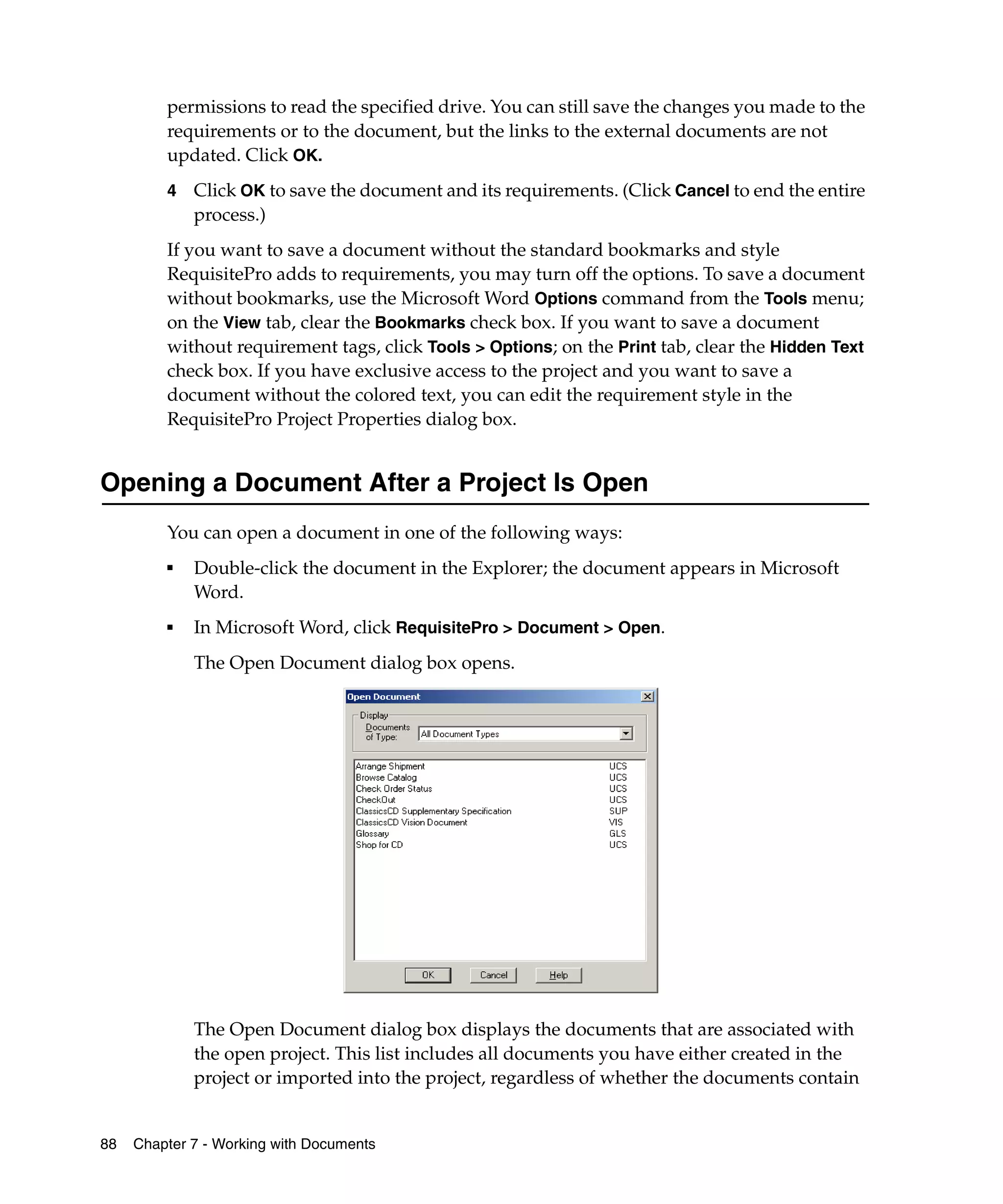 permissions to read the specified drive. You can still save the changes you made to the
         requirements or to the document, but the links to the external documents are not
         updated. Click OK.
         4   Click OK to save the document and its requirements. (Click Cancel to end the entire
             process.)
         If you want to save a document without the standard bookmarks and style
         RequisitePro adds to requirements, you may turn off the options. To save a document
         without bookmarks, use the Microsoft Word Options command from the Tools menu;
         on the View tab, clear the Bookmarks check box. If you want to save a document
         without requirement tags, click Tools > Options; on the Print tab, clear the Hidden Text
         check box. If you have exclusive access to the project and you want to save a
         document without the colored text, you can edit the requirement style in the
         RequisitePro Project Properties dialog box.


Opening a Document After a Project Is Open
         You can open a document in one of the following ways:
         ■
             Double-click the document in the Explorer; the document appears in Microsoft
             Word.
         ■   In Microsoft Word, click RequisitePro > Document > Open.
             The Open Document dialog box opens.




             The Open Document dialog box displays the documents that are associated with
             the open project. This list includes all documents you have either created in the
             project or imported into the project, regardless of whether the documents contain


88   Chapter 7 - Working with Documents
 