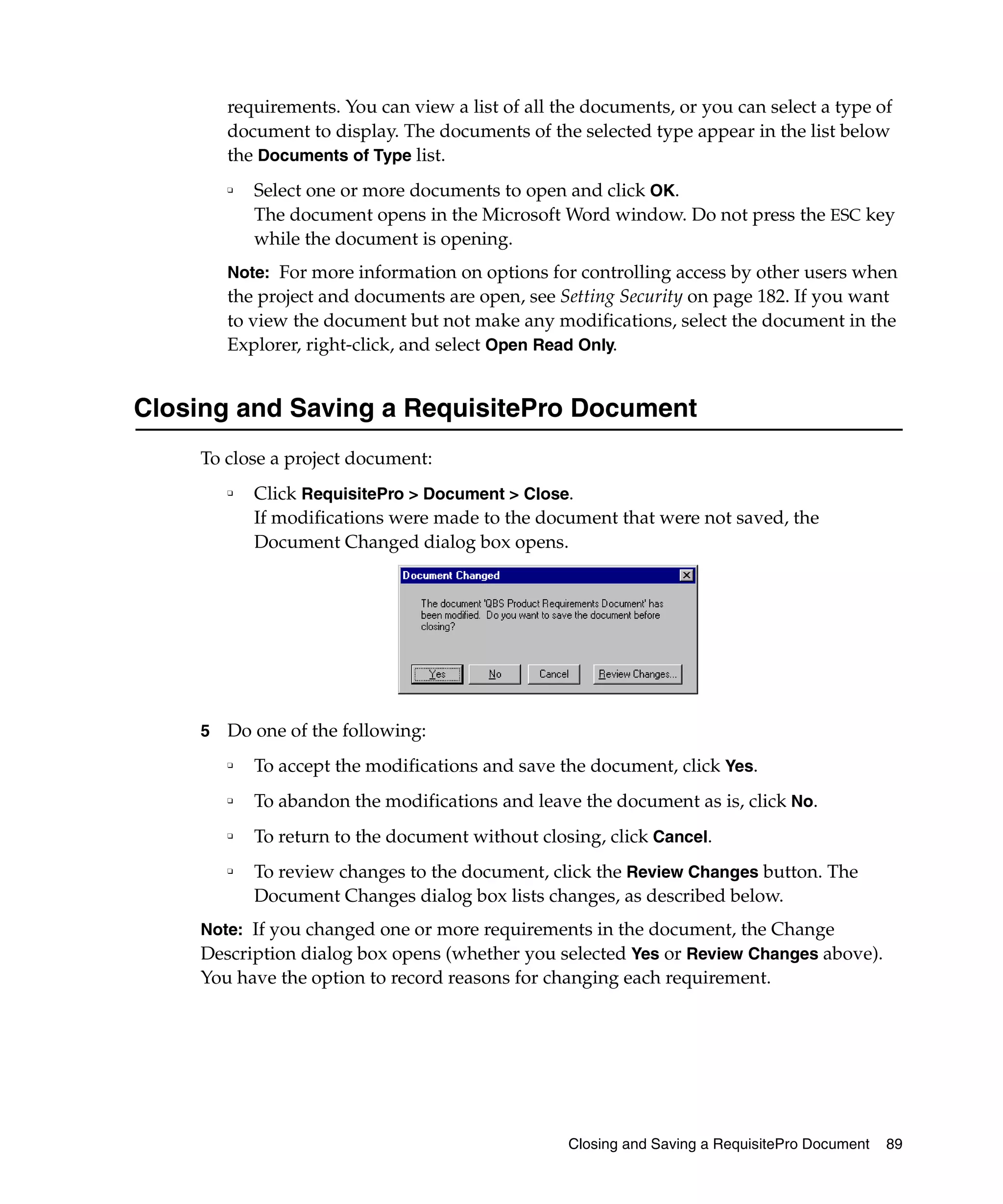 requirements. You can view a list of all the documents, or you can select a type of
        document to display. The documents of the selected type appear in the list below
        the Documents of Type list.
        ❑   Select one or more documents to open and click OK.
            The document opens in the Microsoft Word window. Do not press the ESC key
            while the document is opening.
        Note: For more information on options for controlling access by other users when
        the project and documents are open, see Setting Security on page 182. If you want
        to view the document but not make any modifications, select the document in the
        Explorer, right-click, and select Open Read Only.


Closing and Saving a RequisitePro Document
    To close a project document:
        ❑
            Click RequisitePro > Document > Close.
            If modifications were made to the document that were not saved, the
            Document Changed dialog box opens.




    5   Do one of the following:
        ❑
            To accept the modifications and save the document, click Yes.
        ❑   To abandon the modifications and leave the document as is, click No.
        ❑
            To return to the document without closing, click Cancel.
        ❑
            To review changes to the document, click the Review Changes button. The
            Document Changes dialog box lists changes, as described below.
    Note: If you changed one or more requirements in the document, the Change
    Description dialog box opens (whether you selected Yes or Review Changes above).
    You have the option to record reasons for changing each requirement.




                                                  Closing and Saving a RequisitePro Document   89
 