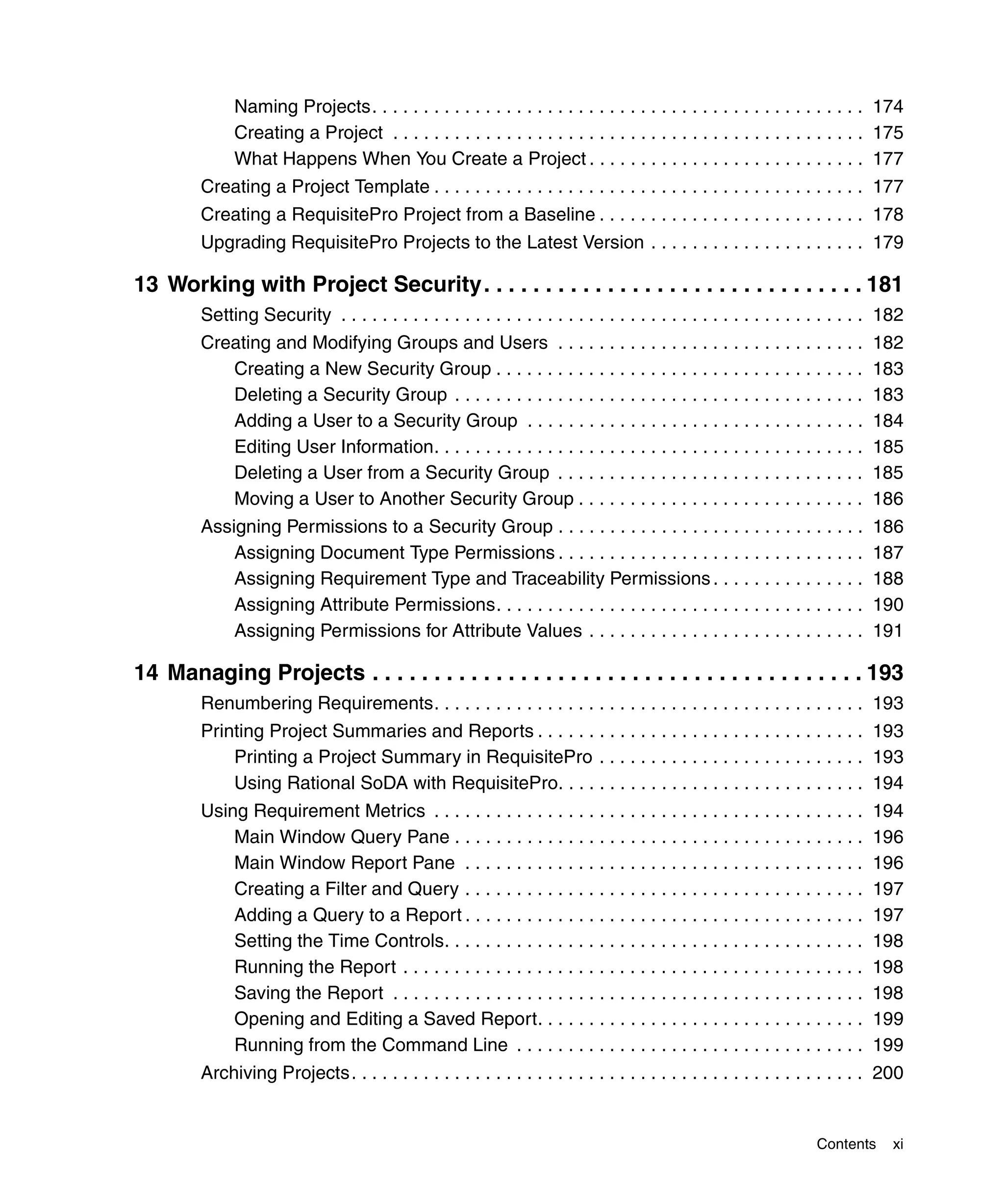 Naming Projects. . . . . . . . . . . . . . . . . . . . . . . . . . . . . . . . . . . . . . . . . . . . . . . . 174
              Creating a Project . . . . . . . . . . . . . . . . . . . . . . . . . . . . . . . . . . . . . . . . . . . . . . 175
              What Happens When You Create a Project . . . . . . . . . . . . . . . . . . . . . . . . . . . 177
         Creating a Project Template . . . . . . . . . . . . . . . . . . . . . . . . . . . . . . . . . . . . . . . . . . 177
         Creating a RequisitePro Project from a Baseline . . . . . . . . . . . . . . . . . . . . . . . . . . 178
         Upgrading RequisitePro Projects to the Latest Version . . . . . . . . . . . . . . . . . . . . . 179

13 Working with Project Security. . . . . . . . . . . . . . . . . . . . . . . . . . . . . . . 181
         Setting Security . . . . . . . . . . . . . . . . . . . . . . . . . . . . . . . . . . . . . . . . . . . . . . . . . . . 182
         Creating and Modifying Groups and Users . . . . . . . . . . . . . . . . . . . . . . . . . . . . . .                 182
            Creating a New Security Group . . . . . . . . . . . . . . . . . . . . . . . . . . . . . . . . . . . .            183
            Deleting a Security Group . . . . . . . . . . . . . . . . . . . . . . . . . . . . . . . . . . . . . . . .        183
            Adding a User to a Security Group . . . . . . . . . . . . . . . . . . . . . . . . . . . . . . . . .              184
            Editing User Information. . . . . . . . . . . . . . . . . . . . . . . . . . . . . . . . . . . . . . . . . .      185
            Deleting a User from a Security Group . . . . . . . . . . . . . . . . . . . . . . . . . . . . . .                185
            Moving a User to Another Security Group . . . . . . . . . . . . . . . . . . . . . . . . . . . .                  186
         Assigning Permissions to a Security Group . . . . . . . . . . . . . . . . . . . . . . . . . . . . . .               186
             Assigning Document Type Permissions . . . . . . . . . . . . . . . . . . . . . . . . . . . . . .                 187
             Assigning Requirement Type and Traceability Permissions . . . . . . . . . . . . . . .                           188
             Assigning Attribute Permissions. . . . . . . . . . . . . . . . . . . . . . . . . . . . . . . . . . . .          190
             Assigning Permissions for Attribute Values . . . . . . . . . . . . . . . . . . . . . . . . . . .                191

14 Managing Projects . . . . . . . . . . . . . . . . . . . . . . . . . . . . . . . . . . . . . . . . 193
         Renumbering Requirements. . . . . . . . . . . . . . . . . . . . . . . . . . . . . . . . . . . . . . . . . . 193
         Printing Project Summaries and Reports . . . . . . . . . . . . . . . . . . . . . . . . . . . . . . . . 193
             Printing a Project Summary in RequisitePro . . . . . . . . . . . . . . . . . . . . . . . . . . 193
             Using Rational SoDA with RequisitePro. . . . . . . . . . . . . . . . . . . . . . . . . . . . . . 194
         Using Requirement Metrics . . . . . . . . . . . . . . . . . . . . . . . . . . . . . . . . . . . . . . . . . .       194
             Main Window Query Pane . . . . . . . . . . . . . . . . . . . . . . . . . . . . . . . . . . . . . . . .          196
             Main Window Report Pane . . . . . . . . . . . . . . . . . . . . . . . . . . . . . . . . . . . . . . .           196
             Creating a Filter and Query . . . . . . . . . . . . . . . . . . . . . . . . . . . . . . . . . . . . . . .       197
             Adding a Query to a Report . . . . . . . . . . . . . . . . . . . . . . . . . . . . . . . . . . . . . . .        197
             Setting the Time Controls. . . . . . . . . . . . . . . . . . . . . . . . . . . . . . . . . . . . . . . . .      198
             Running the Report . . . . . . . . . . . . . . . . . . . . . . . . . . . . . . . . . . . . . . . . . . . . .    198
             Saving the Report . . . . . . . . . . . . . . . . . . . . . . . . . . . . . . . . . . . . . . . . . . . . . .   198
             Opening and Editing a Saved Report. . . . . . . . . . . . . . . . . . . . . . . . . . . . . . . .               199
             Running from the Command Line . . . . . . . . . . . . . . . . . . . . . . . . . . . . . . . . . .               199
         Archiving Projects. . . . . . . . . . . . . . . . . . . . . . . . . . . . . . . . . . . . . . . . . . . . . . . . . . 200


                                                                                                                   Contents      xi
 