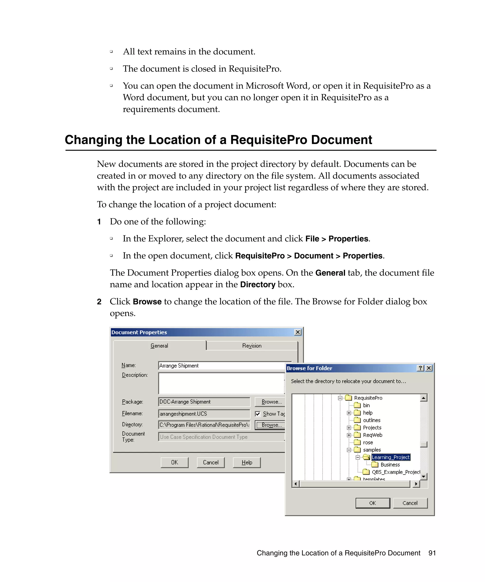 ❑   All text remains in the document.
         ❑
             The document is closed in RequisitePro.
         ❑
             You can open the document in Microsoft Word, or open it in RequisitePro as a
             Word document, but you can no longer open it in RequisitePro as a
             requirements document.


Changing the Location of a RequisitePro Document
     New documents are stored in the project directory by default. Documents can be
     created in or moved to any directory on the file system. All documents associated
     with the project are included in your project list regardless of where they are stored.
     To change the location of a project document:
     1   Do one of the following:
         ❑
             In the Explorer, select the document and click File > Properties.
         ❑   In the open document, click RequisitePro > Document > Properties.
         The Document Properties dialog box opens. On the General tab, the document file
         name and location appear in the Directory box.
     2   Click Browse to change the location of the file. The Browse for Folder dialog box
         opens.




                                                 Changing the Location of a RequisitePro Document   91
 