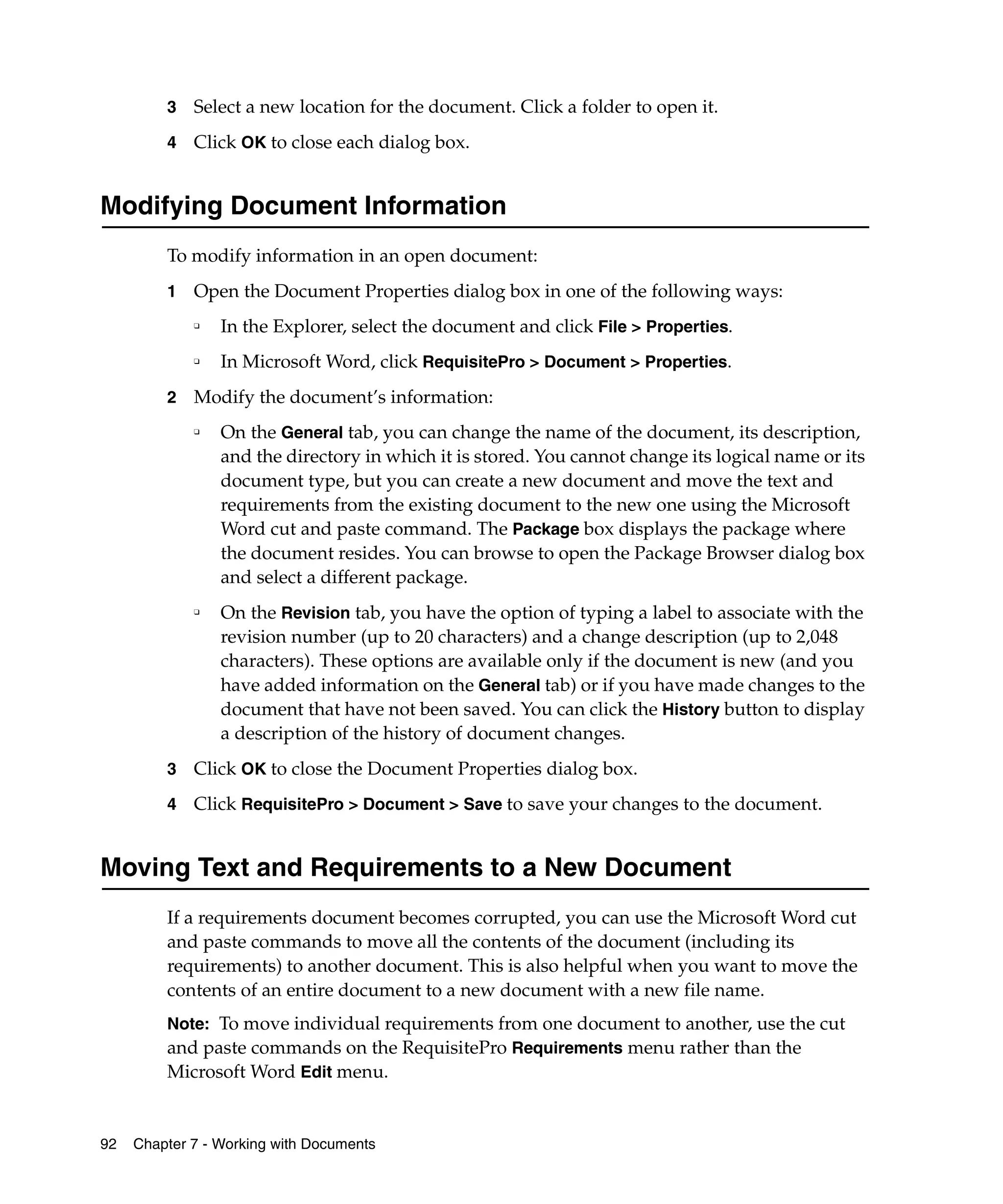 3   Select a new location for the document. Click a folder to open it.
         4   Click OK to close each dialog box.


Modifying Document Information
         To modify information in an open document:
         1   Open the Document Properties dialog box in one of the following ways:
             ❑
                 In the Explorer, select the document and click File > Properties.
             ❑   In Microsoft Word, click RequisitePro > Document > Properties.
         2   Modify the document’s information:
             ❑
                 On the General tab, you can change the name of the document, its description,
                 and the directory in which it is stored. You cannot change its logical name or its
                 document type, but you can create a new document and move the text and
                 requirements from the existing document to the new one using the Microsoft
                 Word cut and paste command. The Package box displays the package where
                 the document resides. You can browse to open the Package Browser dialog box
                 and select a different package.
             ❑
                 On the Revision tab, you have the option of typing a label to associate with the
                 revision number (up to 20 characters) and a change description (up to 2,048
                 characters). These options are available only if the document is new (and you
                 have added information on the General tab) or if you have made changes to the
                 document that have not been saved. You can click the History button to display
                 a description of the history of document changes.
         3   Click OK to close the Document Properties dialog box.
         4   Click RequisitePro > Document > Save to save your changes to the document.


Moving Text and Requirements to a New Document
         If a requirements document becomes corrupted, you can use the Microsoft Word cut
         and paste commands to move all the contents of the document (including its
         requirements) to another document. This is also helpful when you want to move the
         contents of an entire document to a new document with a new file name.
         Note: To move individual requirements from one document to another, use the cut
         and paste commands on the RequisitePro Requirements menu rather than the
         Microsoft Word Edit menu.


92   Chapter 7 - Working with Documents
 