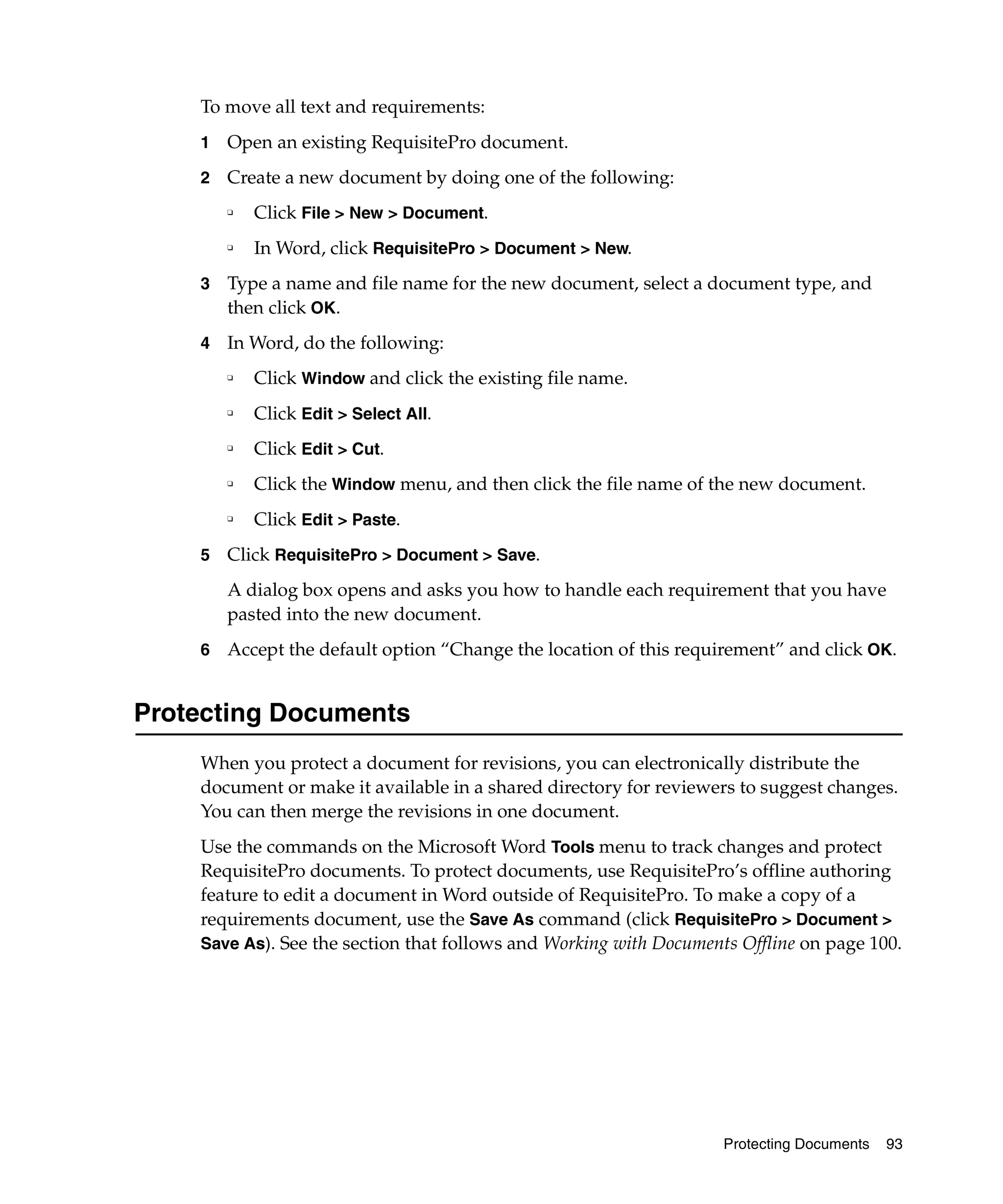 To move all text and requirements:
    1   Open an existing RequisitePro document.
    2   Create a new document by doing one of the following:
        ❑   Click File > New > Document.
        ❑
            In Word, click RequisitePro > Document > New.
    3   Type a name and file name for the new document, select a document type, and
        then click OK.
    4   In Word, do the following:
        ❑   Click Window and click the existing file name.
        ❑
            Click Edit > Select All.
        ❑
            Click Edit > Cut.
        ❑   Click the Window menu, and then click the file name of the new document.
        ❑
            Click Edit > Paste.
    5   Click RequisitePro > Document > Save.
        A dialog box opens and asks you how to handle each requirement that you have
        pasted into the new document.
    6   Accept the default option “Change the location of this requirement” and click OK.


Protecting Documents
    When you protect a document for revisions, you can electronically distribute the
    document or make it available in a shared directory for reviewers to suggest changes.
    You can then merge the revisions in one document.
    Use the commands on the Microsoft Word Tools menu to track changes and protect
    RequisitePro documents. To protect documents, use RequisitePro’s offline authoring
    feature to edit a document in Word outside of RequisitePro. To make a copy of a
    requirements document, use the Save As command (click RequisitePro > Document >
    Save As). See the section that follows and Working with Documents Offline on page 100.




                                                                    Protecting Documents   93
 