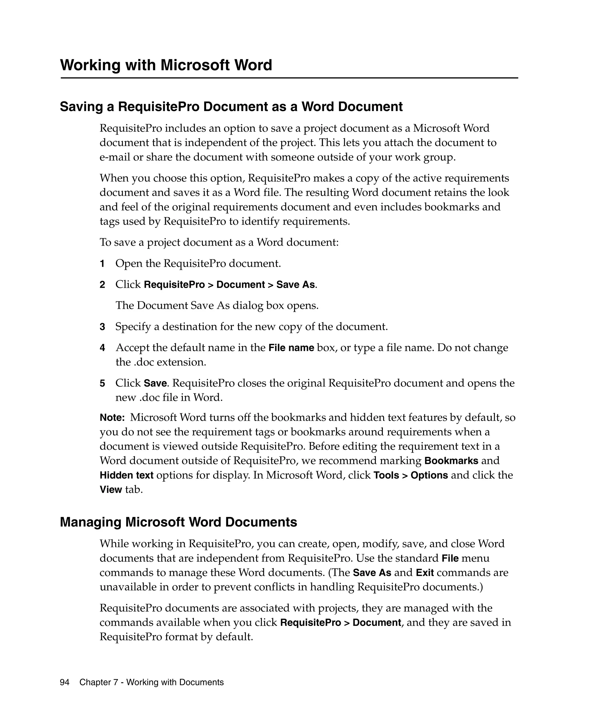 Working with Microsoft Word

Saving a RequisitePro Document as a Word Document
         RequisitePro includes an option to save a project document as a Microsoft Word
         document that is independent of the project. This lets you attach the document to
         e-mail or share the document with someone outside of your work group.
         When you choose this option, RequisitePro makes a copy of the active requirements
         document and saves it as a Word file. The resulting Word document retains the look
         and feel of the original requirements document and even includes bookmarks and
         tags used by RequisitePro to identify requirements.
         To save a project document as a Word document:
         1   Open the RequisitePro document.
         2   Click RequisitePro > Document > Save As.
             The Document Save As dialog box opens.
         3   Specify a destination for the new copy of the document.
         4   Accept the default name in the File name box, or type a file name. Do not change
             the .doc extension.
         5   Click Save. RequisitePro closes the original RequisitePro document and opens the
             new .doc file in Word.
         Note: Microsoft Word turns off the bookmarks and hidden text features by default, so
         you do not see the requirement tags or bookmarks around requirements when a
         document is viewed outside RequisitePro. Before editing the requirement text in a
         Word document outside of RequisitePro, we recommend marking Bookmarks and
         Hidden text options for display. In Microsoft Word, click Tools > Options and click the
         View tab.


Managing Microsoft Word Documents
         While working in RequisitePro, you can create, open, modify, save, and close Word
         documents that are independent from RequisitePro. Use the standard File menu
         commands to manage these Word documents. (The Save As and Exit commands are
         unavailable in order to prevent conflicts in handling RequisitePro documents.)
         RequisitePro documents are associated with projects, they are managed with the
         commands available when you click RequisitePro > Document, and they are saved in
         RequisitePro format by default.



94   Chapter 7 - Working with Documents
 