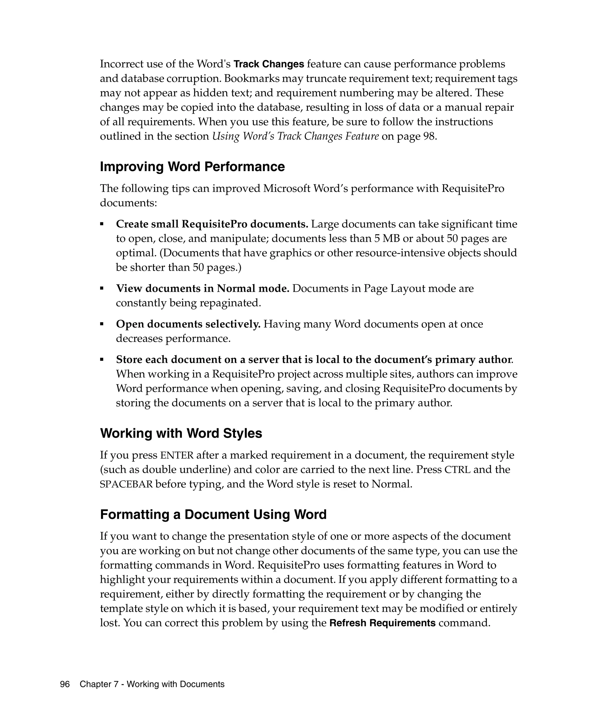 Incorrect use of the Word's Track Changes feature can cause performance problems
         and database corruption. Bookmarks may truncate requirement text; requirement tags
         may not appear as hidden text; and requirement numbering may be altered. These
         changes may be copied into the database, resulting in loss of data or a manual repair
         of all requirements. When you use this feature, be sure to follow the instructions
         outlined in the section Using Word’s Track Changes Feature on page 98.

         Improving Word Performance
         The following tips can improved Microsoft Word’s performance with RequisitePro
         documents:
         ■
             Create small RequisitePro documents. Large documents can take significant time
             to open, close, and manipulate; documents less than 5 MB or about 50 pages are
             optimal. (Documents that have graphics or other resource-intensive objects should
             be shorter than 50 pages.)
         ■
             View documents in Normal mode. Documents in Page Layout mode are
             constantly being repaginated.
         ■
             Open documents selectively. Having many Word documents open at once
             decreases performance.
         ■   Store each document on a server that is local to the document’s primary author.
             When working in a RequisitePro project across multiple sites, authors can improve
             Word performance when opening, saving, and closing RequisitePro documents by
             storing the documents on a server that is local to the primary author.

         Working with Word Styles
         If you press ENTER after a marked requirement in a document, the requirement style
         (such as double underline) and color are carried to the next line. Press CTRL and the
         SPACEBAR before typing, and the Word style is reset to Normal.


         Formatting a Document Using Word
         If you want to change the presentation style of one or more aspects of the document
         you are working on but not change other documents of the same type, you can use the
         formatting commands in Word. RequisitePro uses formatting features in Word to
         highlight your requirements within a document. If you apply different formatting to a
         requirement, either by directly formatting the requirement or by changing the
         template style on which it is based, your requirement text may be modified or entirely
         lost. You can correct this problem by using the Refresh Requirements command.




96   Chapter 7 - Working with Documents
 