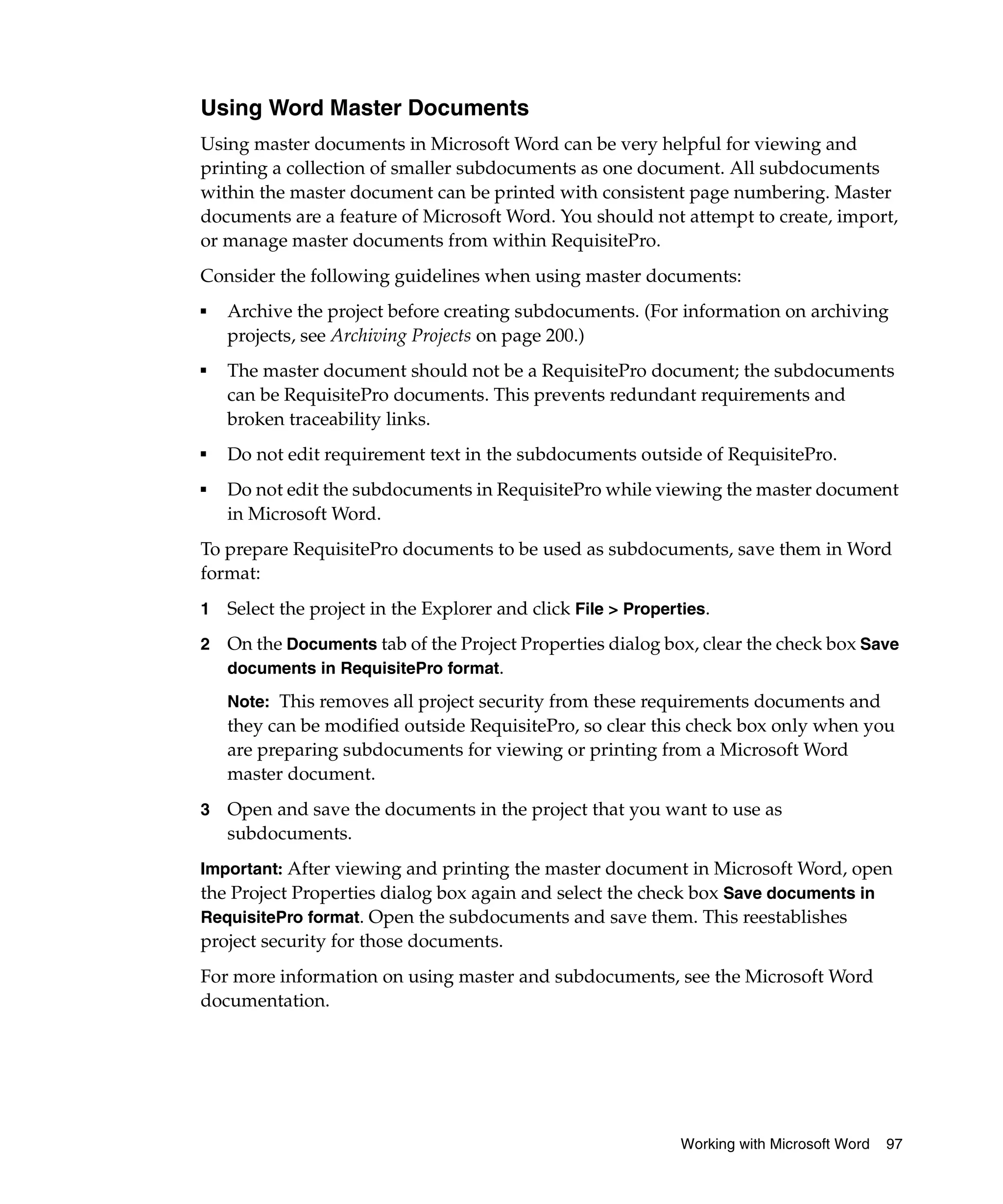Using Word Master Documents
Using master documents in Microsoft Word can be very helpful for viewing and
printing a collection of smaller subdocuments as one document. All subdocuments
within the master document can be printed with consistent page numbering. Master
documents are a feature of Microsoft Word. You should not attempt to create, import,
or manage master documents from within RequisitePro.
Consider the following guidelines when using master documents:
■   Archive the project before creating subdocuments. (For information on archiving
    projects, see Archiving Projects on page 200.)
■
    The master document should not be a RequisitePro document; the subdocuments
    can be RequisitePro documents. This prevents redundant requirements and
    broken traceability links.
■
    Do not edit requirement text in the subdocuments outside of RequisitePro.
■   Do not edit the subdocuments in RequisitePro while viewing the master document
    in Microsoft Word.
To prepare RequisitePro documents to be used as subdocuments, save them in Word
format:
1   Select the project in the Explorer and click File > Properties.
2   On the Documents tab of the Project Properties dialog box, clear the check box Save
    documents in RequisitePro format.

    Note: This removes all project security from these requirements documents and
    they can be modified outside RequisitePro, so clear this check box only when you
    are preparing subdocuments for viewing or printing from a Microsoft Word
    master document.
3   Open and save the documents in the project that you want to use as
    subdocuments.
Important: After viewing and printing the master document in Microsoft Word, open
the Project Properties dialog box again and select the check box Save documents in
RequisitePro format. Open the subdocuments and save them. This reestablishes
project security for those documents.
For more information on using master and subdocuments, see the Microsoft Word
documentation.




                                                               Working with Microsoft Word   97
 