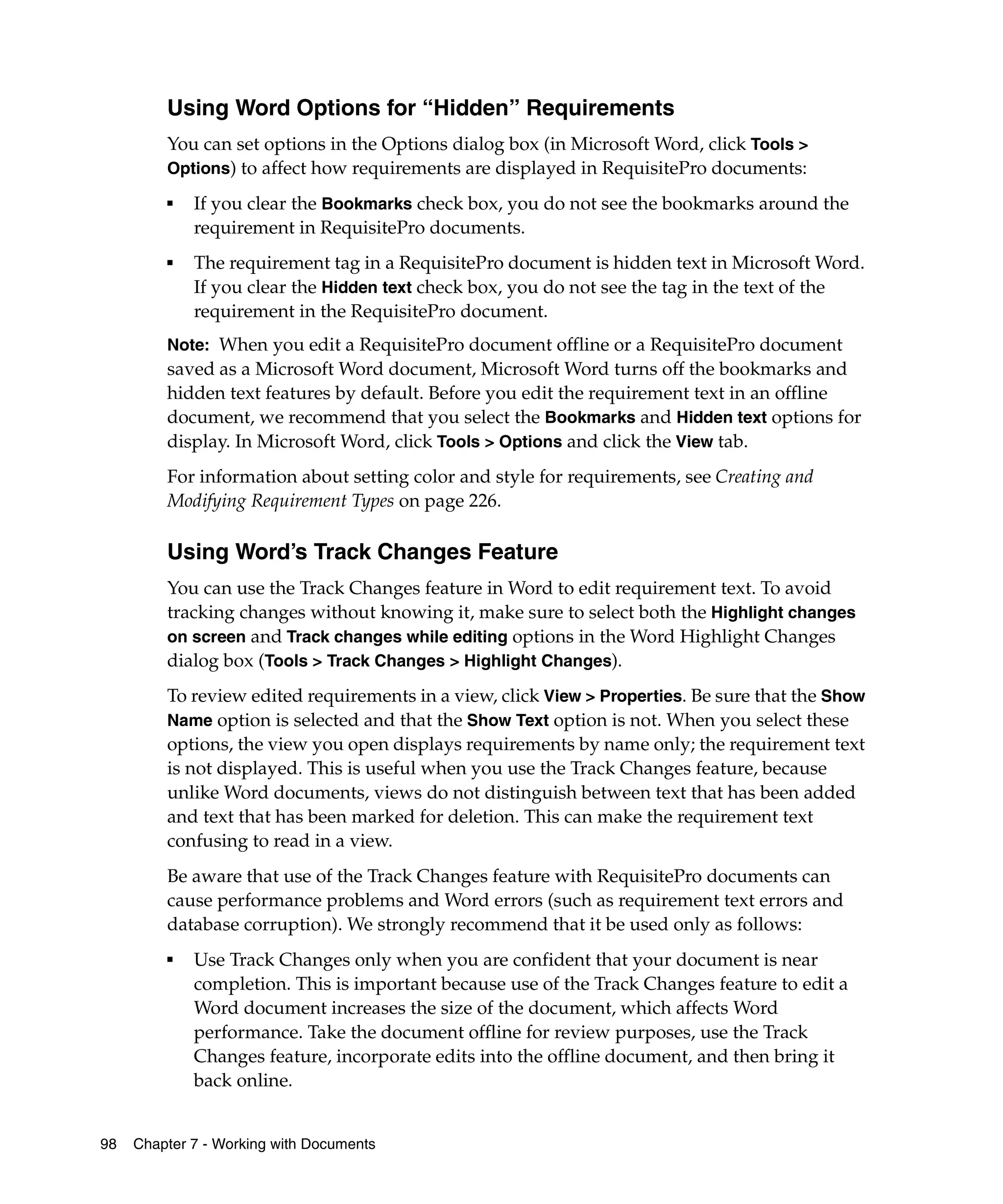Using Word Options for “Hidden” Requirements
         You can set options in the Options dialog box (in Microsoft Word, click Tools >
         Options) to affect how requirements are displayed in RequisitePro documents:
         ■
             If you clear the Bookmarks check box, you do not see the bookmarks around the
             requirement in RequisitePro documents.
         ■   The requirement tag in a RequisitePro document is hidden text in Microsoft Word.
             If you clear the Hidden text check box, you do not see the tag in the text of the
             requirement in the RequisitePro document.
         Note: When you edit a RequisitePro document offline or a RequisitePro document
         saved as a Microsoft Word document, Microsoft Word turns off the bookmarks and
         hidden text features by default. Before you edit the requirement text in an offline
         document, we recommend that you select the Bookmarks and Hidden text options for
         display. In Microsoft Word, click Tools > Options and click the View tab.
         For information about setting color and style for requirements, see Creating and
         Modifying Requirement Types on page 226.

         Using Word’s Track Changes Feature
         You can use the Track Changes feature in Word to edit requirement text. To avoid
         tracking changes without knowing it, make sure to select both the Highlight changes
         on screen and Track changes while editing options in the Word Highlight Changes
         dialog box (Tools > Track Changes > Highlight Changes).
         To review edited requirements in a view, click View > Properties. Be sure that the Show
         Name option is selected and that the Show Text option is not. When you select these
         options, the view you open displays requirements by name only; the requirement text
         is not displayed. This is useful when you use the Track Changes feature, because
         unlike Word documents, views do not distinguish between text that has been added
         and text that has been marked for deletion. This can make the requirement text
         confusing to read in a view.
         Be aware that use of the Track Changes feature with RequisitePro documents can
         cause performance problems and Word errors (such as requirement text errors and
         database corruption). We strongly recommend that it be used only as follows:
         ■
             Use Track Changes only when you are confident that your document is near
             completion. This is important because use of the Track Changes feature to edit a
             Word document increases the size of the document, which affects Word
             performance. Take the document offline for review purposes, use the Track
             Changes feature, incorporate edits into the offline document, and then bring it
             back online.


98   Chapter 7 - Working with Documents
 