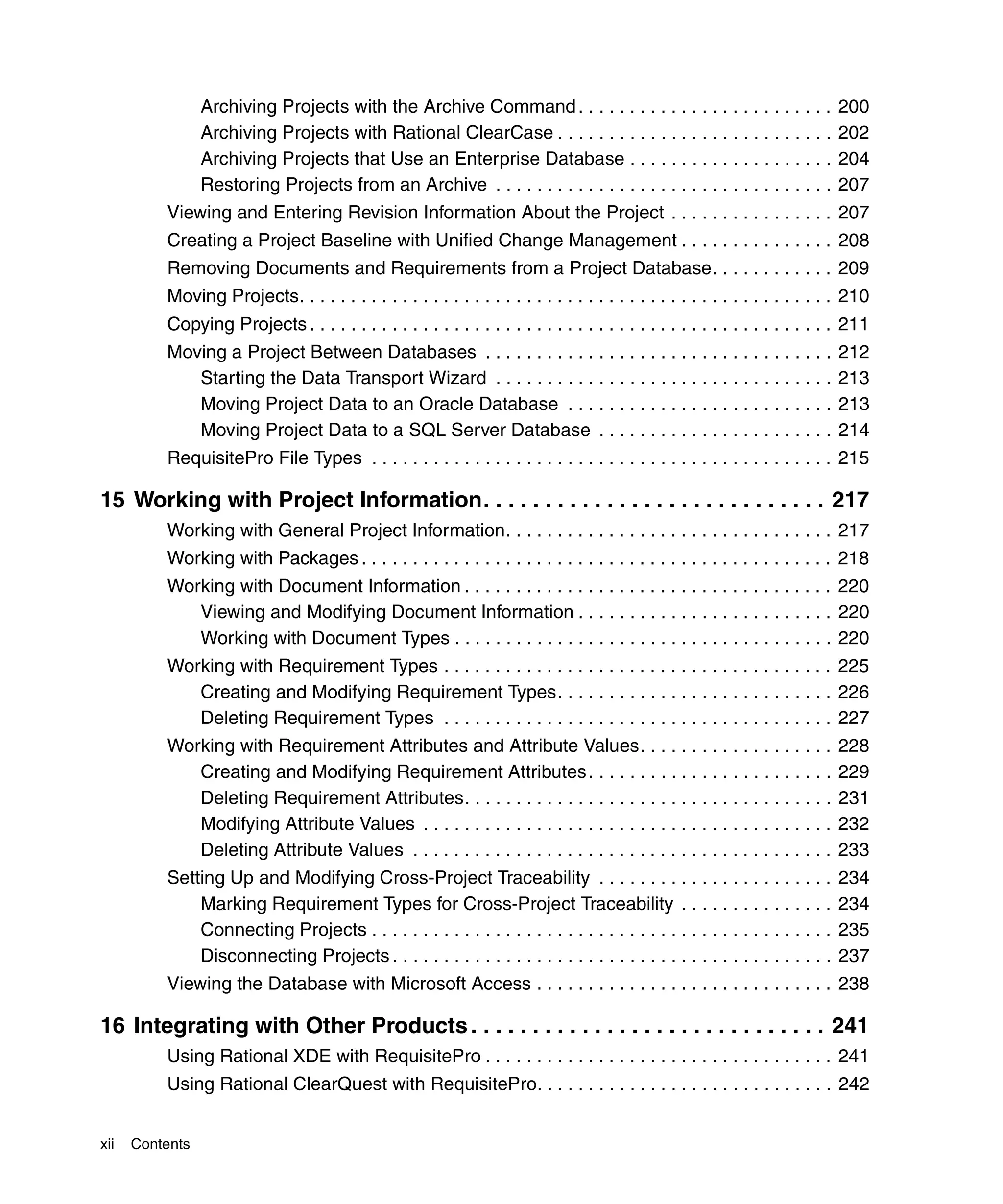 Archiving Projects with the Archive Command . . . . . . . . . . . . . . . . . . . . . . . . .                200
                 Archiving Projects with Rational ClearCase . . . . . . . . . . . . . . . . . . . . . . . . . . .             202
                 Archiving Projects that Use an Enterprise Database . . . . . . . . . . . . . . . . . . . .                   204
                 Restoring Projects from an Archive . . . . . . . . . . . . . . . . . . . . . . . . . . . . . . . . .         207
          Viewing and Entering Revision Information About the Project . . . . . . . . . . . . . . . . 207
          Creating a Project Baseline with Unified Change Management . . . . . . . . . . . . . . . 208
          Removing Documents and Requirements from a Project Database. . . . . . . . . . . . 209
          Moving Projects. . . . . . . . . . . . . . . . . . . . . . . . . . . . . . . . . . . . . . . . . . . . . . . . . . . . 210
          Copying Projects . . . . . . . . . . . . . . . . . . . . . . . . . . . . . . . . . . . . . . . . . . . . . . . . . . . 211
          Moving a Project Between Databases . . . . . . . . . . . . . . . . . . . . . . . . . . . . . . . . . .              212
             Starting the Data Transport Wizard . . . . . . . . . . . . . . . . . . . . . . . . . . . . . . . . .             213
             Moving Project Data to an Oracle Database . . . . . . . . . . . . . . . . . . . . . . . . . .                    213
             Moving Project Data to a SQL Server Database . . . . . . . . . . . . . . . . . . . . . . .                       214
          RequisitePro File Types . . . . . . . . . . . . . . . . . . . . . . . . . . . . . . . . . . . . . . . . . . . . . 215

15 Working with Project Information. . . . . . . . . . . . . . . . . . . . . . . . . . . . 217
          Working with General Project Information. . . . . . . . . . . . . . . . . . . . . . . . . . . . . . . . 217
          Working with Packages . . . . . . . . . . . . . . . . . . . . . . . . . . . . . . . . . . . . . . . . . . . . . . 218
          Working with Document Information . . . . . . . . . . . . . . . . . . . . . . . . . . . . . . . . . . . . 220
             Viewing and Modifying Document Information . . . . . . . . . . . . . . . . . . . . . . . . . 220
             Working with Document Types . . . . . . . . . . . . . . . . . . . . . . . . . . . . . . . . . . . . . 220
          Working with Requirement Types . . . . . . . . . . . . . . . . . . . . . . . . . . . . . . . . . . . . . . 225
             Creating and Modifying Requirement Types. . . . . . . . . . . . . . . . . . . . . . . . . . . 226
             Deleting Requirement Types . . . . . . . . . . . . . . . . . . . . . . . . . . . . . . . . . . . . . . 227
          Working with Requirement Attributes and Attribute Values. . . . . . . . . . . . . . . . . . .                       228
             Creating and Modifying Requirement Attributes . . . . . . . . . . . . . . . . . . . . . . . .                    229
             Deleting Requirement Attributes. . . . . . . . . . . . . . . . . . . . . . . . . . . . . . . . . . . .           231
             Modifying Attribute Values . . . . . . . . . . . . . . . . . . . . . . . . . . . . . . . . . . . . . . . .       232
             Deleting Attribute Values . . . . . . . . . . . . . . . . . . . . . . . . . . . . . . . . . . . . . . . . .      233
          Setting Up and Modifying Cross-Project Traceability . . . . . . . . . . . . . . . . . . . . . . .                   234
              Marking Requirement Types for Cross-Project Traceability . . . . . . . . . . . . . . .                          234
              Connecting Projects . . . . . . . . . . . . . . . . . . . . . . . . . . . . . . . . . . . . . . . . . . . . .   235
              Disconnecting Projects . . . . . . . . . . . . . . . . . . . . . . . . . . . . . . . . . . . . . . . . . . .    237
          Viewing the Database with Microsoft Access . . . . . . . . . . . . . . . . . . . . . . . . . . . . . 238

16 Integrating with Other Products . . . . . . . . . . . . . . . . . . . . . . . . . . . . . 241
          Using Rational XDE with RequisitePro . . . . . . . . . . . . . . . . . . . . . . . . . . . . . . . . . . 241
          Using Rational ClearQuest with RequisitePro. . . . . . . . . . . . . . . . . . . . . . . . . . . . . 242


xii   Contents
 