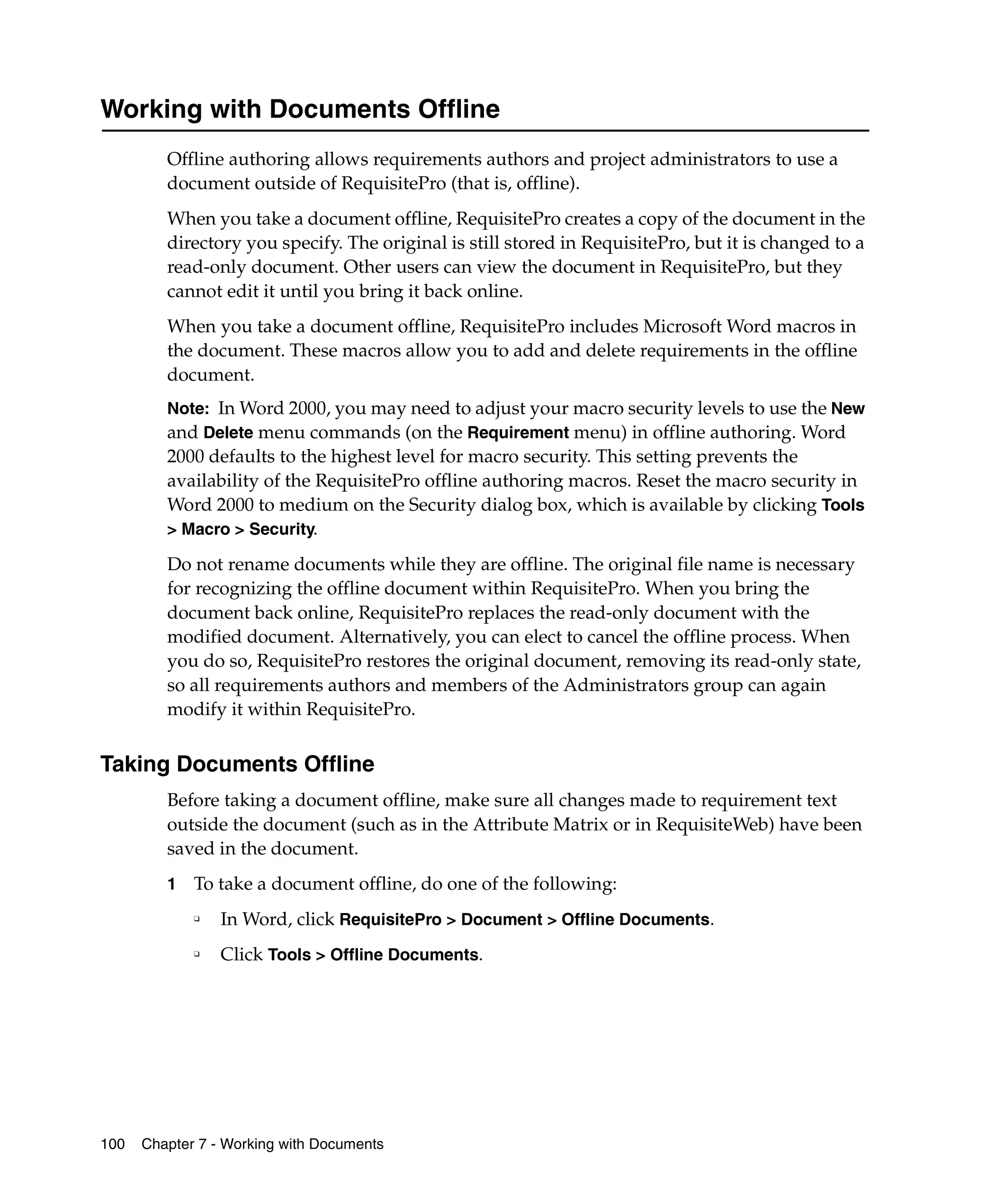 Working with Documents Offline
         Offline authoring allows requirements authors and project administrators to use a
         document outside of RequisitePro (that is, offline).
         When you take a document offline, RequisitePro creates a copy of the document in the
         directory you specify. The original is still stored in RequisitePro, but it is changed to a
         read-only document. Other users can view the document in RequisitePro, but they
         cannot edit it until you bring it back online.
         When you take a document offline, RequisitePro includes Microsoft Word macros in
         the document. These macros allow you to add and delete requirements in the offline
         document.
         Note: In Word 2000, you may need to adjust your macro security levels to use the New
         and Delete menu commands (on the Requirement menu) in offline authoring. Word
         2000 defaults to the highest level for macro security. This setting prevents the
         availability of the RequisitePro offline authoring macros. Reset the macro security in
         Word 2000 to medium on the Security dialog box, which is available by clicking Tools
         > Macro > Security.

         Do not rename documents while they are offline. The original file name is necessary
         for recognizing the offline document within RequisitePro. When you bring the
         document back online, RequisitePro replaces the read-only document with the
         modified document. Alternatively, you can elect to cancel the offline process. When
         you do so, RequisitePro restores the original document, removing its read-only state,
         so all requirements authors and members of the Administrators group can again
         modify it within RequisitePro.


Taking Documents Offline
         Before taking a document offline, make sure all changes made to requirement text
         outside the document (such as in the Attribute Matrix or in RequisiteWeb) have been
         saved in the document.
         1   To take a document offline, do one of the following:
             ❑
                 In Word, click RequisitePro > Document > Offline Documents.
             ❑
                 Click Tools > Offline Documents.




100   Chapter 7 - Working with Documents
 