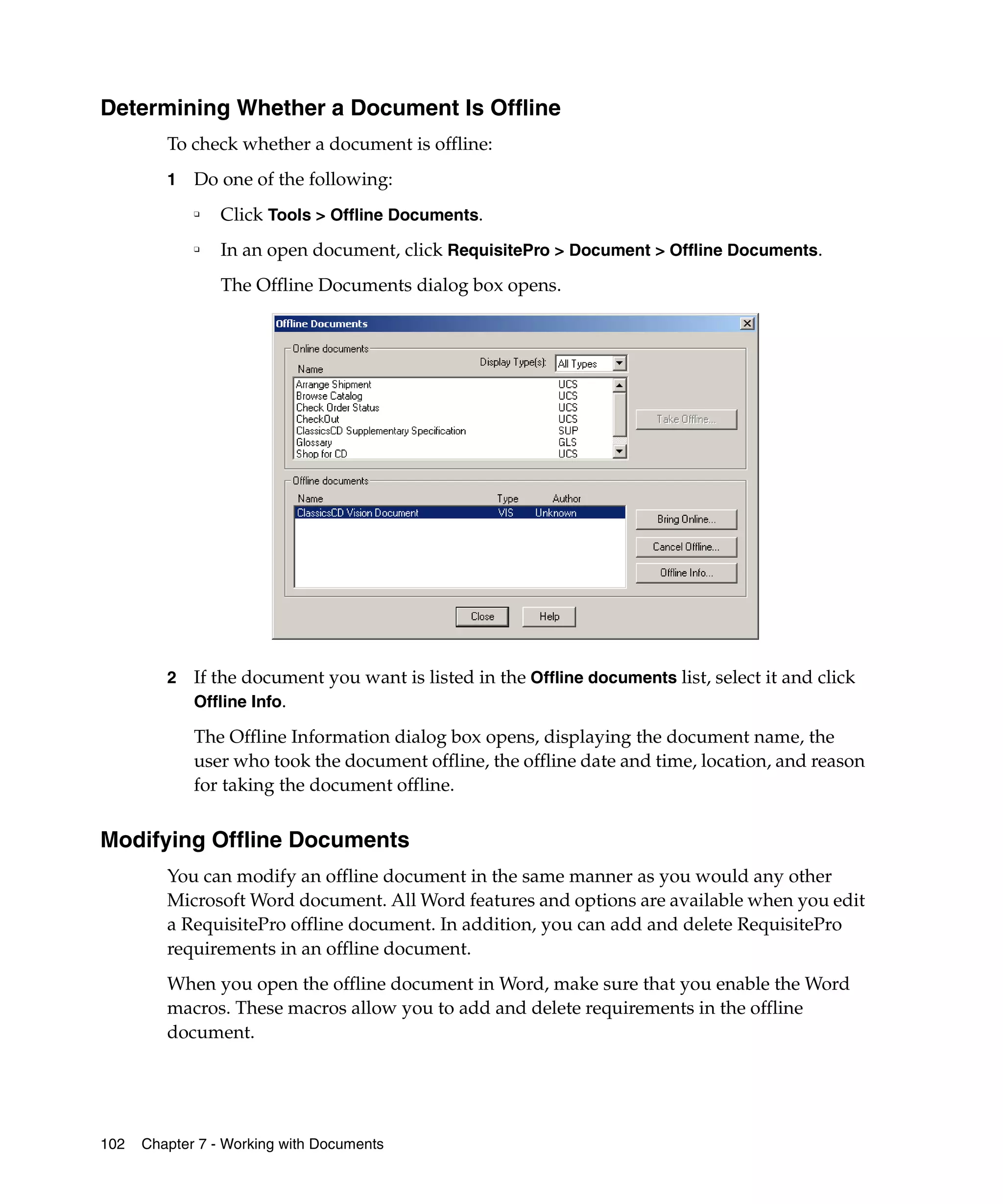 Determining Whether a Document Is Offline
         To check whether a document is offline:
         1   Do one of the following:
             ❑
                 Click Tools > Offline Documents.
             ❑
                 In an open document, click RequisitePro > Document > Offline Documents.
                 The Offline Documents dialog box opens.




         2   If the document you want is listed in the Offline documents list, select it and click
             Offline Info.

             The Offline Information dialog box opens, displaying the document name, the
             user who took the document offline, the offline date and time, location, and reason
             for taking the document offline.


Modifying Offline Documents
         You can modify an offline document in the same manner as you would any other
         Microsoft Word document. All Word features and options are available when you edit
         a RequisitePro offline document. In addition, you can add and delete RequisitePro
         requirements in an offline document.
         When you open the offline document in Word, make sure that you enable the Word
         macros. These macros allow you to add and delete requirements in the offline
         document.




102   Chapter 7 - Working with Documents
 