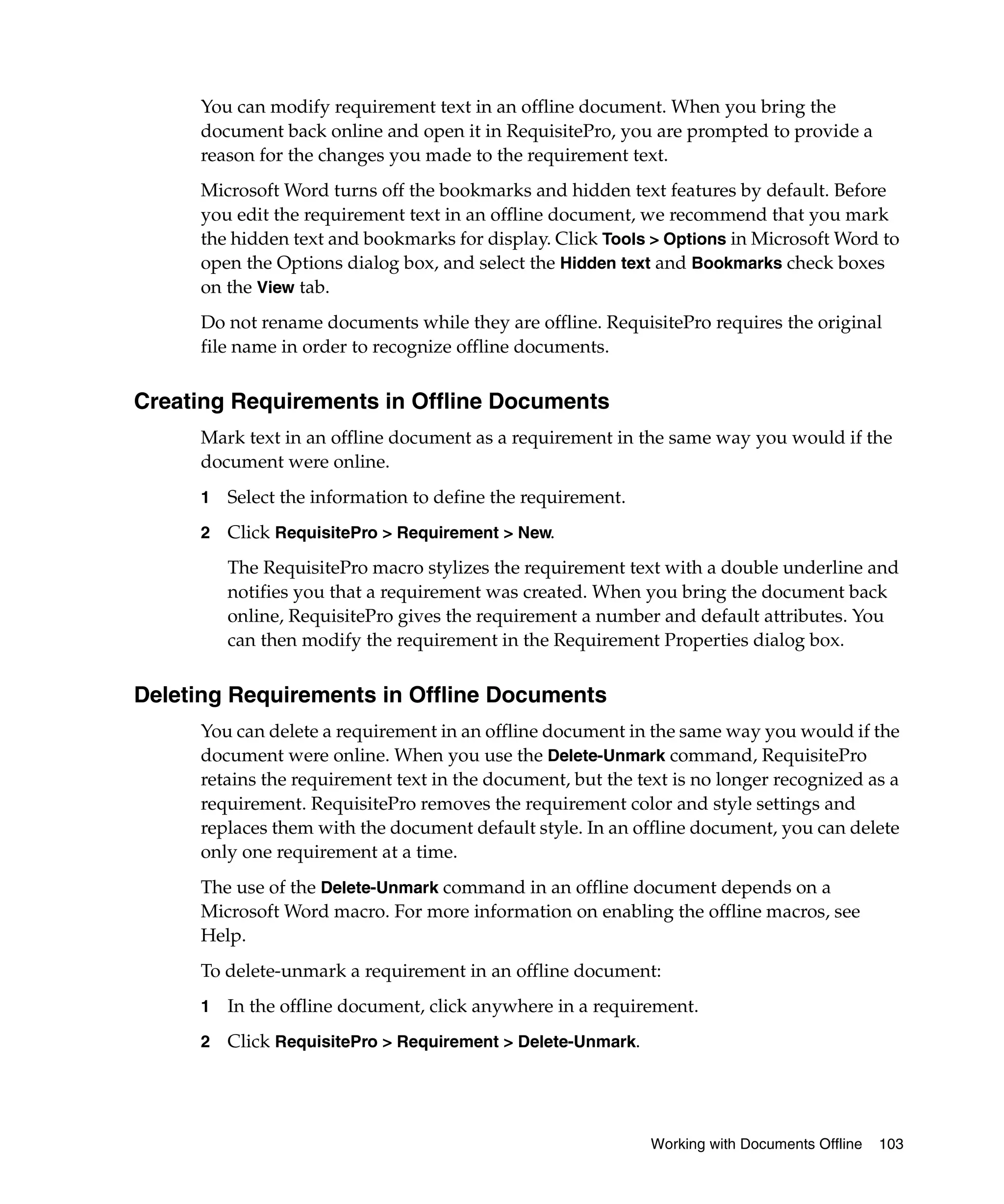 You can modify requirement text in an offline document. When you bring the
     document back online and open it in RequisitePro, you are prompted to provide a
     reason for the changes you made to the requirement text.
     Microsoft Word turns off the bookmarks and hidden text features by default. Before
     you edit the requirement text in an offline document, we recommend that you mark
     the hidden text and bookmarks for display. Click Tools > Options in Microsoft Word to
     open the Options dialog box, and select the Hidden text and Bookmarks check boxes
     on the View tab.
     Do not rename documents while they are offline. RequisitePro requires the original
     file name in order to recognize offline documents.


Creating Requirements in Offline Documents
     Mark text in an offline document as a requirement in the same way you would if the
     document were online.
     1   Select the information to define the requirement.
     2   Click RequisitePro > Requirement > New.
         The RequisitePro macro stylizes the requirement text with a double underline and
         notifies you that a requirement was created. When you bring the document back
         online, RequisitePro gives the requirement a number and default attributes. You
         can then modify the requirement in the Requirement Properties dialog box.


Deleting Requirements in Offline Documents
     You can delete a requirement in an offline document in the same way you would if the
     document were online. When you use the Delete-Unmark command, RequisitePro
     retains the requirement text in the document, but the text is no longer recognized as a
     requirement. RequisitePro removes the requirement color and style settings and
     replaces them with the document default style. In an offline document, you can delete
     only one requirement at a time.
     The use of the Delete-Unmark command in an offline document depends on a
     Microsoft Word macro. For more information on enabling the offline macros, see
     Help.
     To delete-unmark a requirement in an offline document:
     1   In the offline document, click anywhere in a requirement.
     2   Click RequisitePro > Requirement > Delete-Unmark.




                                                             Working with Documents Offline   103
 