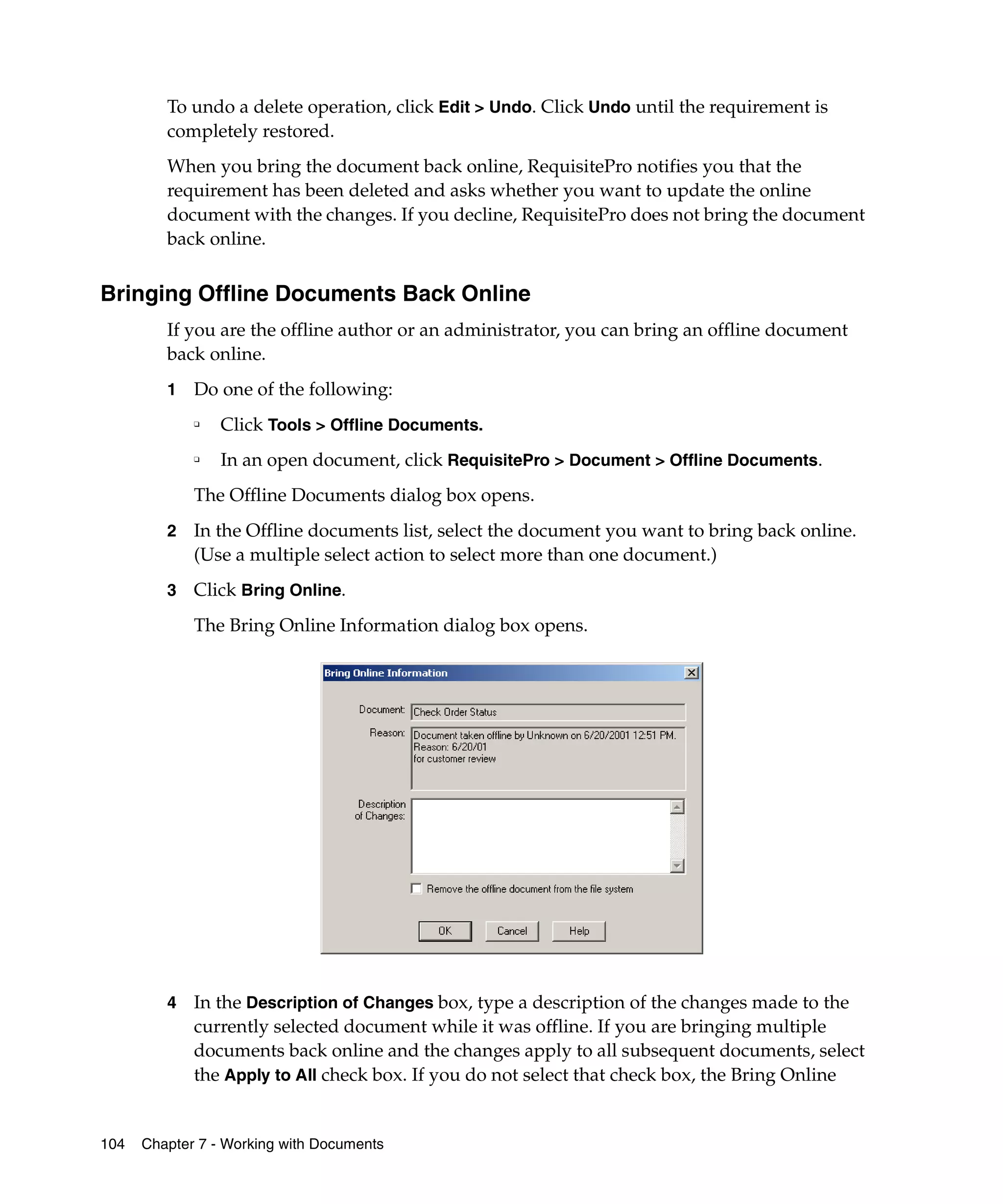 To undo a delete operation, click Edit > Undo. Click Undo until the requirement is
         completely restored.
         When you bring the document back online, RequisitePro notifies you that the
         requirement has been deleted and asks whether you want to update the online
         document with the changes. If you decline, RequisitePro does not bring the document
         back online.


Bringing Offline Documents Back Online
         If you are the offline author or an administrator, you can bring an offline document
         back online.
         1   Do one of the following:
             ❑
                 Click Tools > Offline Documents.
             ❑
                 In an open document, click RequisitePro > Document > Offline Documents.
             The Offline Documents dialog box opens.
         2   In the Offline documents list, select the document you want to bring back online.
             (Use a multiple select action to select more than one document.)
         3   Click Bring Online.
             The Bring Online Information dialog box opens.




         4   In the Description of Changes box, type a description of the changes made to the
             currently selected document while it was offline. If you are bringing multiple
             documents back online and the changes apply to all subsequent documents, select
             the Apply to All check box. If you do not select that check box, the Bring Online


104   Chapter 7 - Working with Documents
 