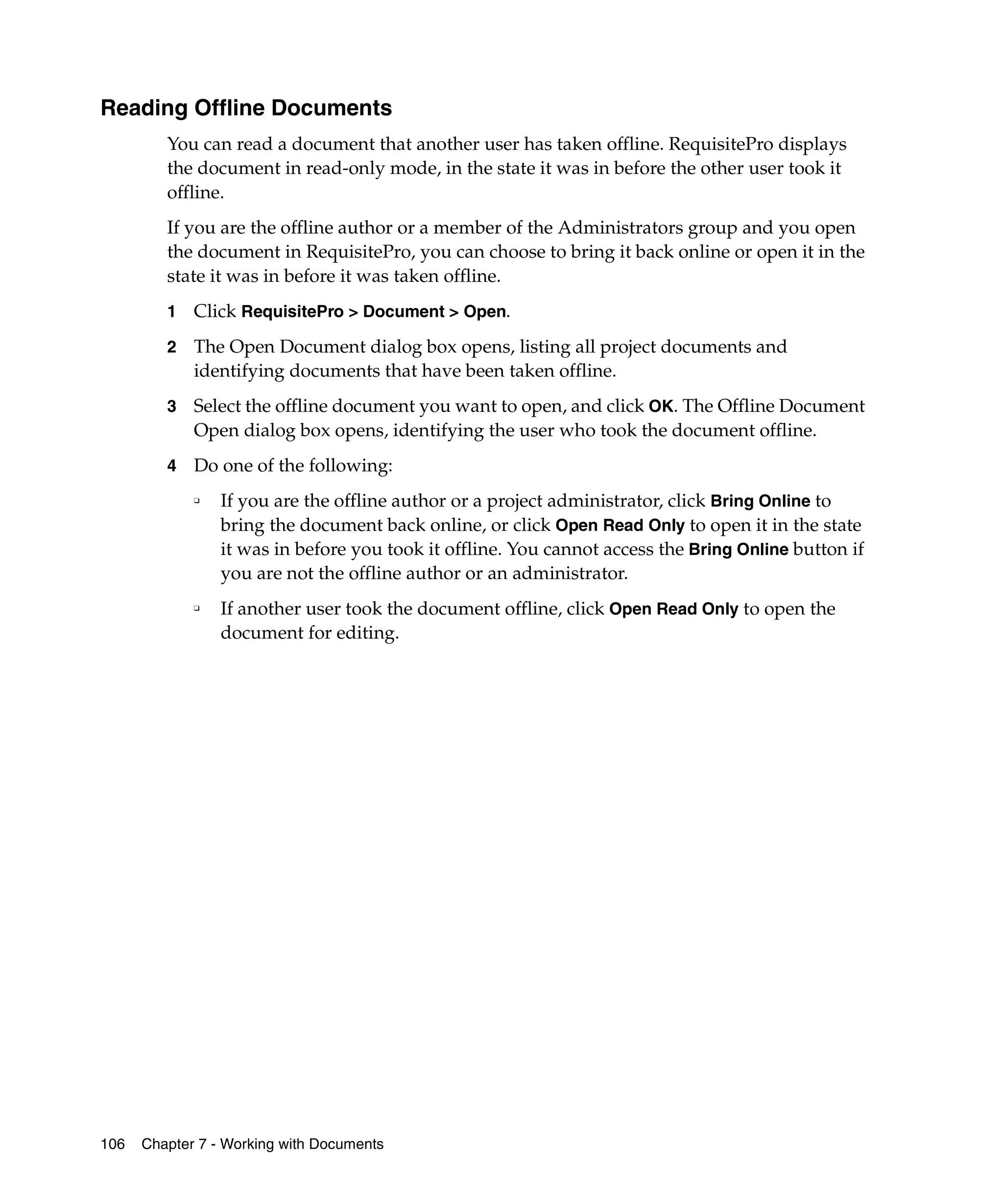 Reading Offline Documents
         You can read a document that another user has taken offline. RequisitePro displays
         the document in read-only mode, in the state it was in before the other user took it
         offline.
         If you are the offline author or a member of the Administrators group and you open
         the document in RequisitePro, you can choose to bring it back online or open it in the
         state it was in before it was taken offline.
         1   Click RequisitePro > Document > Open.
         2   The Open Document dialog box opens, listing all project documents and
             identifying documents that have been taken offline.
         3   Select the offline document you want to open, and click OK. The Offline Document
             Open dialog box opens, identifying the user who took the document offline.
         4   Do one of the following:
             ❑   If you are the offline author or a project administrator, click Bring Online to
                 bring the document back online, or click Open Read Only to open it in the state
                 it was in before you took it offline. You cannot access the Bring Online button if
                 you are not the offline author or an administrator.
             ❑
                 If another user took the document offline, click Open Read Only to open the
                 document for editing.




106   Chapter 7 - Working with Documents
 