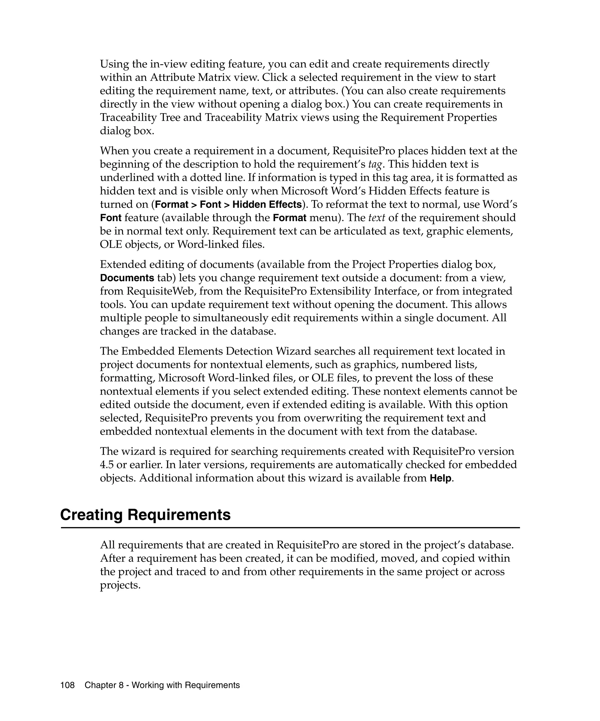 Using the in-view editing feature, you can edit and create requirements directly
         within an Attribute Matrix view. Click a selected requirement in the view to start
         editing the requirement name, text, or attributes. (You can also create requirements
         directly in the view without opening a dialog box.) You can create requirements in
         Traceability Tree and Traceability Matrix views using the Requirement Properties
         dialog box.
         When you create a requirement in a document, RequisitePro places hidden text at the
         beginning of the description to hold the requirement’s tag. This hidden text is
         underlined with a dotted line. If information is typed in this tag area, it is formatted as
         hidden text and is visible only when Microsoft Word’s Hidden Effects feature is
         turned on (Format > Font > Hidden Effects). To reformat the text to normal, use Word’s
         Font feature (available through the Format menu). The text of the requirement should
         be in normal text only. Requirement text can be articulated as text, graphic elements,
         OLE objects, or Word-linked files.
         Extended editing of documents (available from the Project Properties dialog box,
         Documents tab) lets you change requirement text outside a document: from a view,
         from RequisiteWeb, from the RequisitePro Extensibility Interface, or from integrated
         tools. You can update requirement text without opening the document. This allows
         multiple people to simultaneously edit requirements within a single document. All
         changes are tracked in the database.
         The Embedded Elements Detection Wizard searches all requirement text located in
         project documents for nontextual elements, such as graphics, numbered lists,
         formatting, Microsoft Word-linked files, or OLE files, to prevent the loss of these
         nontextual elements if you select extended editing. These nontext elements cannot be
         edited outside the document, even if extended editing is available. With this option
         selected, RequisitePro prevents you from overwriting the requirement text and
         embedded nontextual elements in the document with text from the database.
         The wizard is required for searching requirements created with RequisitePro version
         4.5 or earlier. In later versions, requirements are automatically checked for embedded
         objects. Additional information about this wizard is available from Help.


Creating Requirements
         All requirements that are created in RequisitePro are stored in the project’s database.
         After a requirement has been created, it can be modified, moved, and copied within
         the project and traced to and from other requirements in the same project or across
         projects.




108   Chapter 8 - Working with Requirements
 