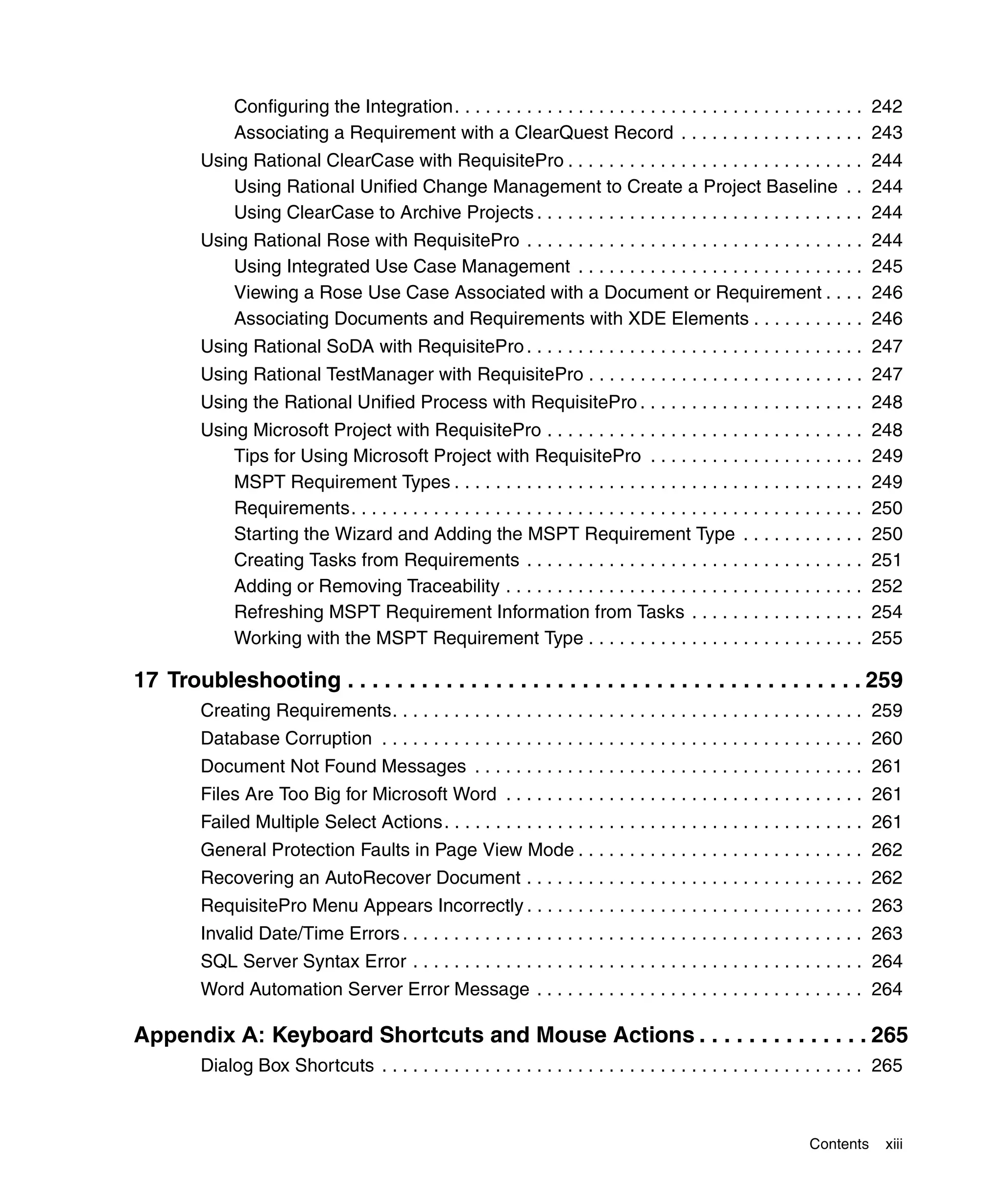 Configuring the Integration. . . . . . . . . . . . . . . . . . . . . . . . . . . . . . . . . . . . . . . . 242
              Associating a Requirement with a ClearQuest Record . . . . . . . . . . . . . . . . . . 243
         Using Rational ClearCase with RequisitePro . . . . . . . . . . . . . . . . . . . . . . . . . . . . . 244
             Using Rational Unified Change Management to Create a Project Baseline . . 244
             Using ClearCase to Archive Projects . . . . . . . . . . . . . . . . . . . . . . . . . . . . . . . . 244
         Using Rational Rose with RequisitePro . . . . . . . . . . . . . . . . . . . . . . . . . . . . . . . . .               244
             Using Integrated Use Case Management . . . . . . . . . . . . . . . . . . . . . . . . . . . .                      245
             Viewing a Rose Use Case Associated with a Document or Requirement . . . .                                         246
             Associating Documents and Requirements with XDE Elements . . . . . . . . . . .                                    246
         Using Rational SoDA with RequisitePro . . . . . . . . . . . . . . . . . . . . . . . . . . . . . . . . . 247
         Using Rational TestManager with RequisitePro . . . . . . . . . . . . . . . . . . . . . . . . . . . 247
         Using the Rational Unified Process with RequisitePro . . . . . . . . . . . . . . . . . . . . . . 248
         Using Microsoft Project with RequisitePro . . . . . . . . . . . . . . . . . . . . . . . . . . . . . . .               248
             Tips for Using Microsoft Project with RequisitePro . . . . . . . . . . . . . . . . . . . . .                      249
             MSPT Requirement Types . . . . . . . . . . . . . . . . . . . . . . . . . . . . . . . . . . . . . . . .            249
             Requirements. . . . . . . . . . . . . . . . . . . . . . . . . . . . . . . . . . . . . . . . . . . . . . . . . .   250
             Starting the Wizard and Adding the MSPT Requirement Type . . . . . . . . . . . .                                  250
             Creating Tasks from Requirements . . . . . . . . . . . . . . . . . . . . . . . . . . . . . . . . .                251
             Adding or Removing Traceability . . . . . . . . . . . . . . . . . . . . . . . . . . . . . . . . . . .             252
             Refreshing MSPT Requirement Information from Tasks . . . . . . . . . . . . . . . . .                              254
             Working with the MSPT Requirement Type . . . . . . . . . . . . . . . . . . . . . . . . . . .                      255

17 Troubleshooting . . . . . . . . . . . . . . . . . . . . . . . . . . . . . . . . . . . . . . . . . . 259
         Creating Requirements. . . . . . . . . . . . . . . . . . . . . . . . . . . . . . . . . . . . . . . . . . . . . . 259
         Database Corruption . . . . . . . . . . . . . . . . . . . . . . . . . . . . . . . . . . . . . . . . . . . . . . . 260
         Document Not Found Messages . . . . . . . . . . . . . . . . . . . . . . . . . . . . . . . . . . . . . . 261
         Files Are Too Big for Microsoft Word . . . . . . . . . . . . . . . . . . . . . . . . . . . . . . . . . . . 261
         Failed Multiple Select Actions. . . . . . . . . . . . . . . . . . . . . . . . . . . . . . . . . . . . . . . . . 261
         General Protection Faults in Page View Mode . . . . . . . . . . . . . . . . . . . . . . . . . . . . 262
         Recovering an AutoRecover Document . . . . . . . . . . . . . . . . . . . . . . . . . . . . . . . . . 262
         RequisitePro Menu Appears Incorrectly . . . . . . . . . . . . . . . . . . . . . . . . . . . . . . . . . 263
         Invalid Date/Time Errors . . . . . . . . . . . . . . . . . . . . . . . . . . . . . . . . . . . . . . . . . . . . . 263
         SQL Server Syntax Error . . . . . . . . . . . . . . . . . . . . . . . . . . . . . . . . . . . . . . . . . . . . 264
         Word Automation Server Error Message . . . . . . . . . . . . . . . . . . . . . . . . . . . . . . . . 264

Appendix A: Keyboard Shortcuts and Mouse Actions . . . . . . . . . . . . . . 265
         Dialog Box Shortcuts . . . . . . . . . . . . . . . . . . . . . . . . . . . . . . . . . . . . . . . . . . . . . . . 265



                                                                                                                  Contents      xiii
 