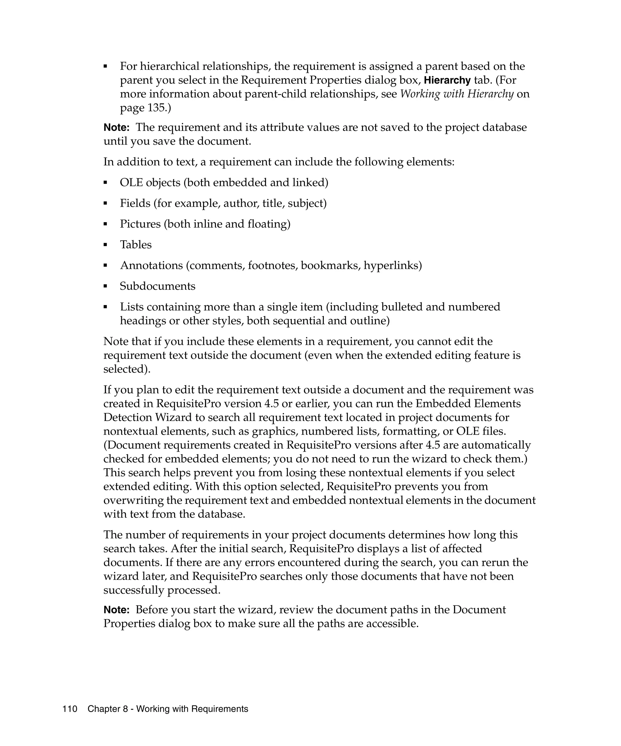 ■   For hierarchical relationships, the requirement is assigned a parent based on the
             parent you select in the Requirement Properties dialog box, Hierarchy tab. (For
             more information about parent-child relationships, see Working with Hierarchy on
             page 135.)
         Note: The requirement and its attribute values are not saved to the project database
         until you save the document.
         In addition to text, a requirement can include the following elements:
         ■
             OLE objects (both embedded and linked)
         ■   Fields (for example, author, title, subject)
         ■   Pictures (both inline and floating)
         ■   Tables
         ■   Annotations (comments, footnotes, bookmarks, hyperlinks)
         ■   Subdocuments
         ■   Lists containing more than a single item (including bulleted and numbered
             headings or other styles, both sequential and outline)
         Note that if you include these elements in a requirement, you cannot edit the
         requirement text outside the document (even when the extended editing feature is
         selected).
         If you plan to edit the requirement text outside a document and the requirement was
         created in RequisitePro version 4.5 or earlier, you can run the Embedded Elements
         Detection Wizard to search all requirement text located in project documents for
         nontextual elements, such as graphics, numbered lists, formatting, or OLE files.
         (Document requirements created in RequisitePro versions after 4.5 are automatically
         checked for embedded elements; you do not need to run the wizard to check them.)
         This search helps prevent you from losing these nontextual elements if you select
         extended editing. With this option selected, RequisitePro prevents you from
         overwriting the requirement text and embedded nontextual elements in the document
         with text from the database.
         The number of requirements in your project documents determines how long this
         search takes. After the initial search, RequisitePro displays a list of affected
         documents. If there are any errors encountered during the search, you can rerun the
         wizard later, and RequisitePro searches only those documents that have not been
         successfully processed.
         Note: Before you start the wizard, review the document paths in the Document
         Properties dialog box to make sure all the paths are accessible.




110   Chapter 8 - Working with Requirements
 