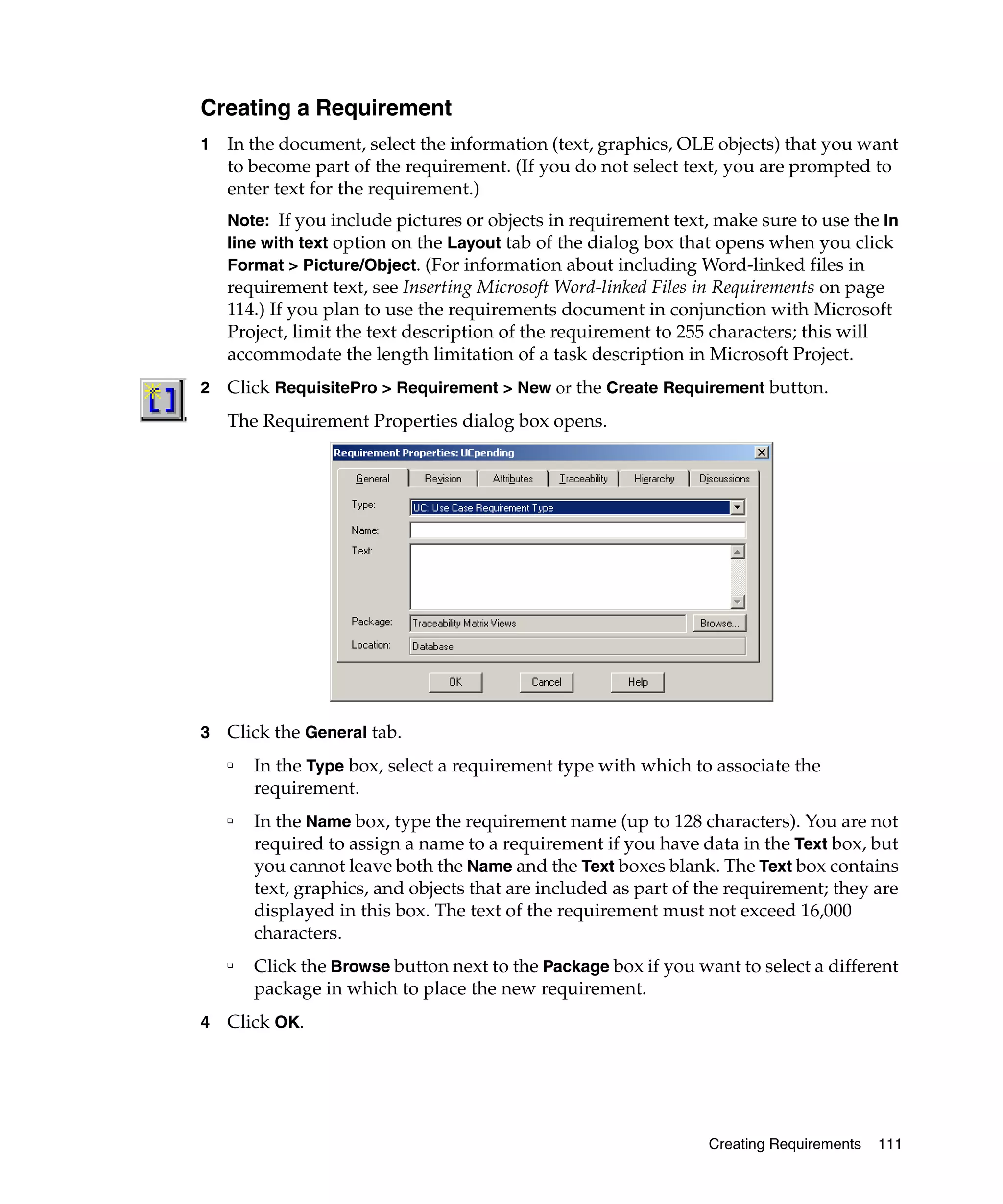 Creating a Requirement
1   In the document, select the information (text, graphics, OLE objects) that you want
    to become part of the requirement. (If you do not select text, you are prompted to
    enter text for the requirement.)
    Note: If you include pictures or objects in requirement text, make sure to use the In
    line with text option on the Layout tab of the dialog box that opens when you click
    Format > Picture/Object. (For information about including Word-linked files in
    requirement text, see Inserting Microsoft Word-linked Files in Requirements on page
    114.) If you plan to use the requirements document in conjunction with Microsoft
    Project, limit the text description of the requirement to 255 characters; this will
    accommodate the length limitation of a task description in Microsoft Project.
2   Click RequisitePro > Requirement > New or the Create Requirement button.
    The Requirement Properties dialog box opens.




3   Click the General tab.
    ❑
        In the Type box, select a requirement type with which to associate the
        requirement.
    ❑
        In the Name box, type the requirement name (up to 128 characters). You are not
        required to assign a name to a requirement if you have data in the Text box, but
        you cannot leave both the Name and the Text boxes blank. The Text box contains
        text, graphics, and objects that are included as part of the requirement; they are
        displayed in this box. The text of the requirement must not exceed 16,000
        characters.
    ❑
        Click the Browse button next to the Package box if you want to select a different
        package in which to place the new requirement.
4   Click OK.




                                                                 Creating Requirements   111
 